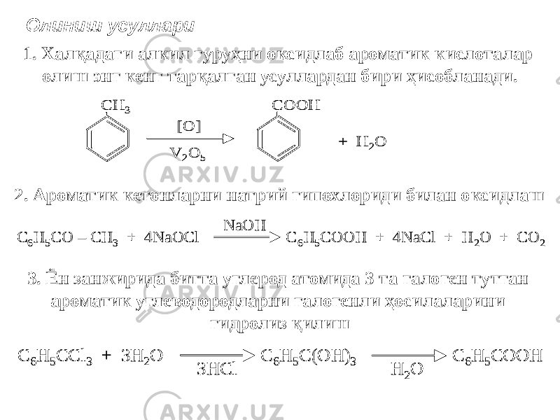 Олиниш усуллари 1. Халқадаги алкил гуруҳни оксидлаб ароматик кислоталар олиш энг кенг тарқалган усуллардан бири ҳисобланади. CH 3 [O] V 2O 5 COOH + H 2O CH 3 [O] V 2O 5 COOH + H 2O 2. Ароматик кетонларни натрий гипохлориди билан оксидлаш C 6H 5CO – CH 3 + 4NaOCl C 6H 5COOH + 4NaCl + H 2O + CO 2 NaOH C 6H 5CO – CH 3 + 4NaOCl C 6H 5COOH + 4NaCl + H 2O + CO 2 NaOH 3. Ён занжирида битта углерод атомида 3 та галоген тутган ароматик углеводородларни галогенли ҳосилаларини гидролиз қилиш C 6H 5CCl 3 + 3H 2O C 6H 5C(OH) 3 C 6H 5COOH -3HCl -H 2O C 6H 5CCl 3 + 3H 2O C 6H 5C(OH) 3 C 6H 5COOH -3HCl -H 2O 