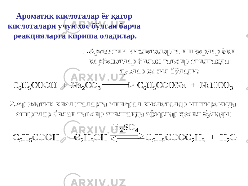 Ароматик кислоталар ёғ қатор кислоталари учун хос бўлган барча реакцияларга кириша оладилар. 1.Ароматик кислоталарга ишқорлар ёки карбонатлар билан таъсир этилганда тузлар ҳосил бўлади: C 6H 5COOH + Na 2CO 3 C 6H 5COONa + NaHCO 3 C 6H 5COOH + Na 2CO 3 C 6H 5COONa + NaHCO 3 2.Ароматик кислоталарга минерал кислоталар иштирокида спиртлар билан таъсир этилганда эфирлар ҳосил бўлади: C 6H 5COOH + C 2H 5OH C 6H 5COOC 2H 5 + H 2O H 2SO 4 C 6H 5COOH + C 2H 5OH C 6H 5COOC 2H 5 + H 2O H 2SO 4 