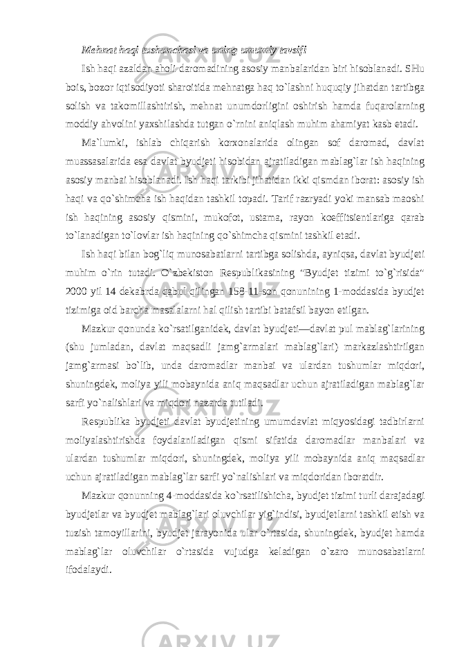 Mehnat haqi tushunchasi va uning umumiy tavsifi Ish haqi azaldan aholi daromadining asosiy manbalaridan biri hisoblanadi. SHu bois, bozor iqtisodiyoti sharoitida mehnatga haq to`lashni huquqiy jihatdan tartibga solish va takomillashtirish, mehnat unumdorligini oshirish hamda fuqarolarning moddiy ahvolini yaxshilashda tutgan o`rnini aniqlash muhim ahamiyat kasb etadi. Ma`lumki, ishlab chiqarish korxonalarida olingan sof daromad, davlat muassasalarida esa davlat byudjeti hisobidan ajratiladigan mablag`lar ish haqining asosiy manbai hisoblanadi. Ish haqi tarkibi jihatidan ikki qismdan iborat: asosiy ish haqi va qo`shimcha ish haqidan tashkil topadi. Tarif razryadi yoki mansab maoshi ish haqining asosiy qismini, mukofot, ustama, rayon koeffitsientlariga qarab to`lanadigan to`lovlar ish haqining qo`shimcha qismini tashkil etadi. Ish haqi bilan bog`liq munosabatlarni tartibga solishda, ayniqsa, davlat byudjeti muhim o`rin tutadi. O`zbekiston Respublikasining &#34;Byudjet tizimi to`g`risida&#34; 2000 yil 14 dekabrda qabul qilingan 158-11-son qonunining 1-moddasida byudjet tizimiga oid barcha masalalarni hal qilish tartibi batafsil bayon etilgan. Mazkur qonunda ko`rsatilganidek, davlat byudjeti—davlat pul mablag`larining (shu jumladan, davlat maqsadli jamg`armalari mablag`lari) markazlashtirilgan jamg`armasi bo`lib, unda daromadlar manbai va ulardan tushumlar miqdori, shuningdek, moliya yili mobaynida aniq maqsadlar uchun ajratiladigan mablag`lar sarfi yo`nalishlari va miqdori nazarda tutiladi. Respublika byudjeti davlat byudjetining umumdavlat miqyosidagi tadbirlarni moliyalashtirishda foydalaniladigan qismi sifatida daromadlar manbalari va ulardan tushumlar miqdori, shuningdek, moliya yili mobaynida aniq maqsadlar uchun ajratiladigan mablag`lar sarfi yo`nalishlari va miqdoridan iboratdir. Mazkur qonunning 4-moddasida ko`rsatilishicha, byudjet tizimi turli darajadagi byudjetlar va byudjet mablag`lari oluvchilar yig`indisi, byudjetlarni tashkil etish va tuzish tamoyillarini, byudjet jarayonida ular o`rtasida, shuningdek, byudjet hamda mablag`lar oluvchilar o`rtasida vujudga keladigan o`zaro munosabatlarni ifodalaydi. 