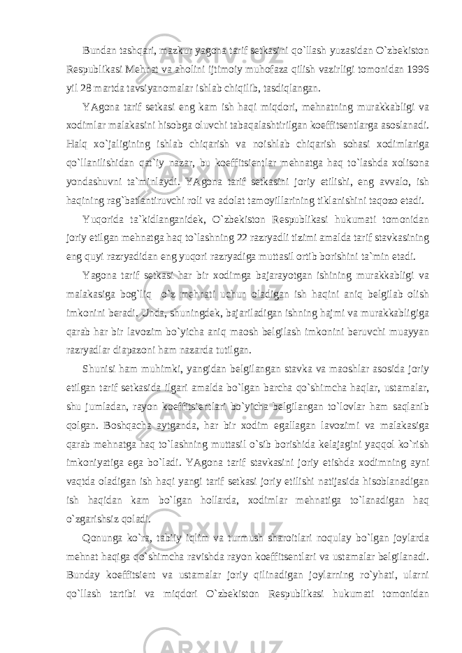 Bundan tashqari, mazkur yagona tarif setkasini qo`llash yuzasidan O`zbekiston Respublikasi Mehnat va aholini ijtimoiy muhofaza qilish vazirligi tomonidan 1996 yil 28 martda tavsiyanomalar ishlab chiqilib, tasdiqlangan. YAgona tarif setkasi eng kam ish haqi miqdori, mehnatning murakkabligi va xodimlar malakasini hisobga oluvchi tabaqalashtirilgan koeffitsentlarga asoslanadi. Halq xo`jaligining ishlab chiqarish va noishlab chiqarish sohasi xodimlariga qo`llanilishidan qat`iy nazar, bu koeffitsientlar mehnatga haq to`lashda xolisona yondashuvni ta`minlaydi. YAgona tarif setkasini joriy etilishi, eng avvalo, ish haqining rag`batlantiruvchi roli va adolat tamoyillarining tiklanishini taqozo etadi. Yuqorida ta`kidlanganidek, O`zbekiston Respublikasi hukumati tomonidan joriy etilgan mehnatga haq to`lashning 22 razryadli tizimi amalda tarif stavkasining eng quyi razryadidan eng yuqori razryadiga muttasil ortib borishini ta`min etadi. Yagona tarif setkasi har bir xodimga bajarayotgan ishining murakkabligi va malakasiga bog`liq o`z mehnati uchun oladigan ish haqini aniq belgilab olish imkonini beradi. Unda, shuningdek, bajariladigan ishning hajmi va murakkabligiga qarab har bir lavozim bo`yicha aniq maosh belgilash imkonini beruvchi muayyan razryadlar diapazoni ham nazarda tutilgan. Shunisi ham muhimki, yangidan belgilangan stavka va maoshlar asosida joriy etilgan tarif setkasida ilgari amalda bo`lgan barcha qo`shimcha haqlar, ustamalar, shu jumladan, rayon koeffitsientlari bo`yicha belgilangan to`lovlar ham saqlanib qolgan. Boshqacha aytganda, har bir xodim egallagan lavozimi va malakasiga qarab mehnatga haq to`lashning muttasil o`sib borishida kelajagini yaqqol ko`rish imkoniyatiga ega bo`ladi. YAgona tarif stavkasini joriy etishda xodimning ayni vaqtda oladigan ish haqi yangi tarif setkasi joriy etilishi natijasida hisoblanadigan ish haqidan kam bo`lgan hollarda, xodimlar mehnatiga to`lanadigan haq o`zgarishsiz qoladi. Qonunga ko`ra, tabiiy iqlim va turmush sharoitlari noqulay bo`lgan joylarda mehnat haqiga qo`shimcha ravishda rayon koeffitsentlari va ustamalar belgilanadi. Bunday koeffitsient va ustamalar joriy qilinadigan joylarning ro`yhati, ularni qo`llash tartibi va miqdori O`zbekiston Respublikasi hukumati tomonidan 