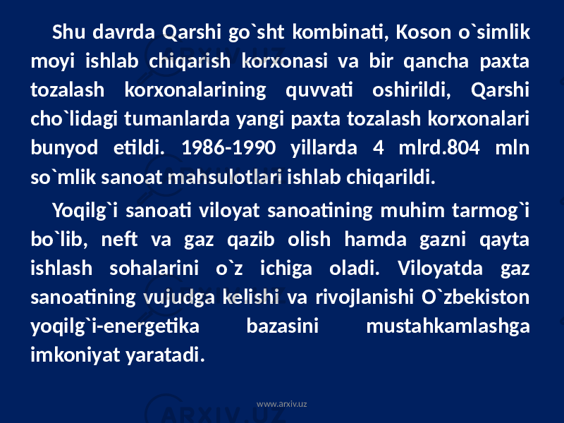 Shu davrda Qarshi go`sht kombinati, Koson o`simlik moyi ishlab chiqarish korxonasi va bir qancha paxta tozalash korxonalarining quvvati oshirildi, Qarshi cho`lidagi tumanlarda yangi paxta tozalash korxonalari bunyod etildi. 1986-1990 yillarda 4 mlrd.804 mln so`mlik sanoat mahsulotlari ishlab chiqarildi. Yoqilg`i sanoati viloyat sanoatining muhim tarmog`i bo`lib, neft va gaz qazib olish hamda gazni qayta ishlash sohalarini o`z ichiga oladi. Viloyatda gaz sanoatining vujudga kelishi va rivojlanishi O`zbekiston yoqilg`i-energetika bazasini mustahkamlashga imkoniyat yaratadi. www.arxiv.uz 