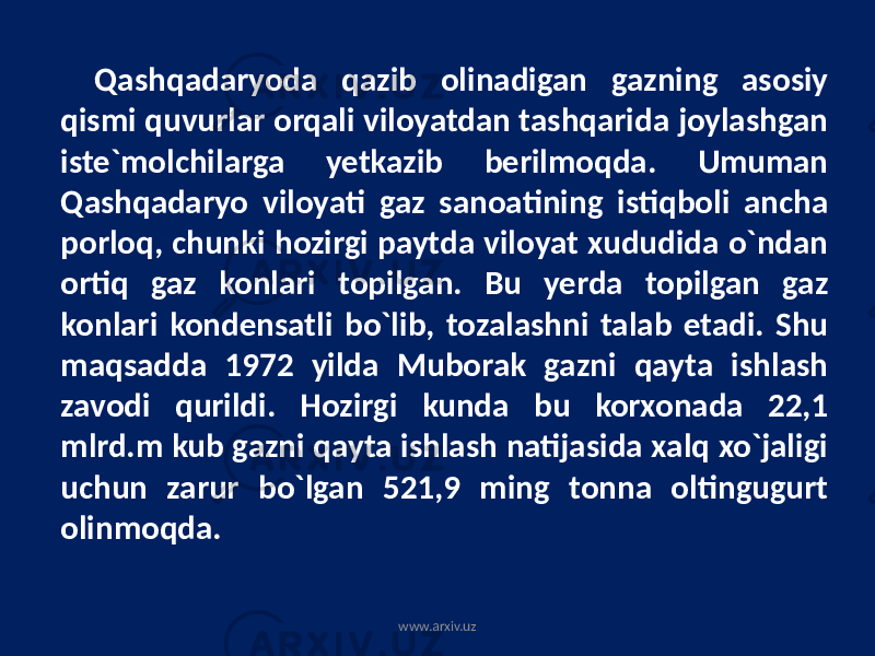 Qashqadaryoda qazib olinadigan gazning asosiy qismi quvurlar orqali viloyatdan tashqarida joylashgan iste`molchilarga yetkazib berilmoqda. Umuman Qashqadaryo viloyati gaz sanoatining istiqboli ancha porloq, chunki hozirgi paytda viloyat xududida o`ndan ortiq gaz konlari topilgan. Bu yerda topilgan gaz konlari kondensatli bo`lib, tozalashni talab etadi. Shu maqsadda 1972 yilda Muborak gazni qayta ishlash zavodi qurildi. Hozirgi kunda bu korxonada 22,1 mlrd.m kub gazni qayta ishlash natijasida xalq xo`jaligi uchun zarur bo`lgan 521,9 ming tonna oltingugurt olinmoqda. www.arxiv.uz 
