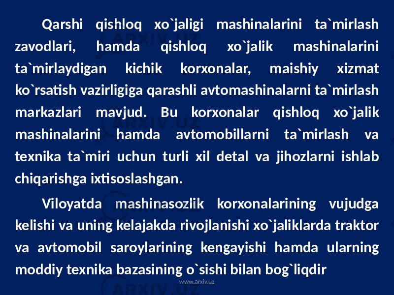 Qarshi qishloq xo`jaligi mashinalarini ta`mirlash zavodlari, hamda qishloq xo`jalik mashinalarini ta`mirlaydigan kichik korxonalar, maishiy xizmat ko`rsatish vazirligiga qarashli avtomashinalarni ta`mirlash markazlari mavjud. Bu korxonalar qishloq xo`jalik mashinalarini hamda avtomobillarni ta`mirlash va texnika ta`miri uchun turli xil detal va jihozlarni ishlab chiqarishga ixtisoslashgan. Viloyatda mashinasozlik korxonalarining vujudga kelishi va uning kelajakda rivojlanishi xo`jaliklarda traktor va avtomobil saroylarining kengayishi hamda ularning moddiy texnika bazasining o`sishi bilan bog`liqdir www.arxiv.uz 