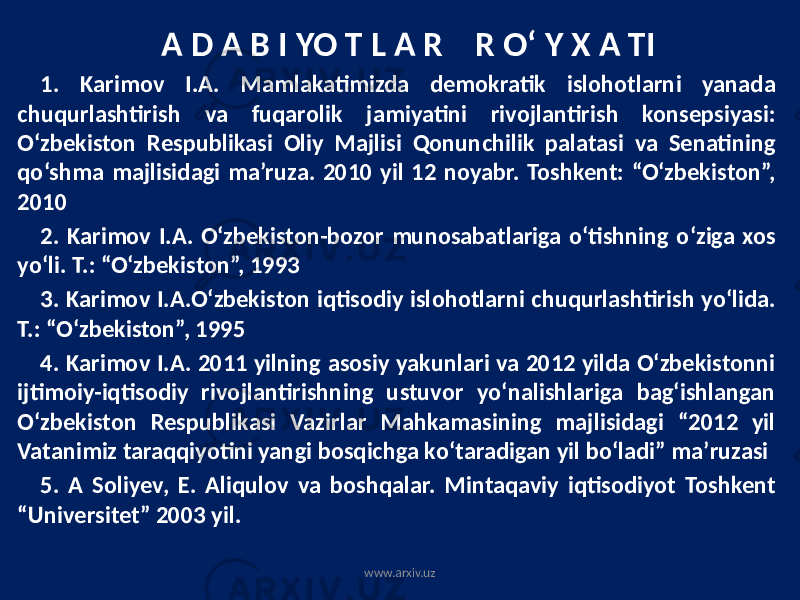 A D A B I YO T L A R R О‘ Y X A TI 1. Karimov I.A. Mamlakatimizda demokratik islohotlarni yanada chuqurlashtirish va fuqarolik jamiyatini rivojlantirish konsepsiyasi: O‘zbekiston Respublikasi Oliy Majlisi Qonunchilik palatasi va Senatining qo‘shma majlisidagi ma’ruza. 2010 yil 12 noyabr. Toshkent: “O‘zbekiston”, 2010 2. Karimov I.A. O‘zbekiston-bozor munosabatlariga o‘tishning o‘ziga xos yo‘li. T.: “O‘zbekiston”, 1993 3. Karimov I.A.O‘zbekiston iqtisodiy islohotlarni chuqurlashtirish yo‘lida. T.: “O‘zbekiston”, 1995 4. Karimov I.A. 2011 yilning asosiy yakunlari va 2012 yilda О‘zbekistonni ijtimoiy-iqtisodiy rivojlantirishning ustuvor yо‘nalishlariga bag‘ishlangan О‘zbekiston Respublikasi Vazirlar Mahkamasining majlisidagi “2012 yil Vatanimiz taraqqiyotini yangi bosqichga kо‘taradigan yil bо‘ladi” ma’ruzasi 5. A Soliyev, E. Aliqulov va boshqalar. Mintaqaviy iqtisodiyot Toshkent “Universitet” 2003 yil. www.arxiv.uz 