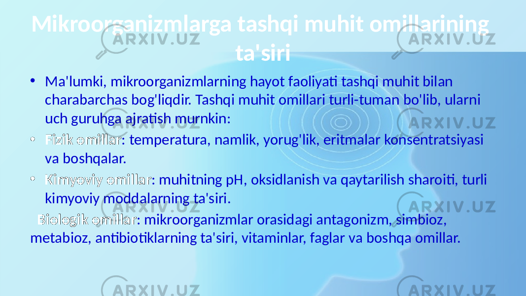 Mikroorganizmlarga tashqi muhit omillarining ta&#39;siri • Ma&#39;lumki, mikroorganizmlarning hayot faoliyati tashqi muhit bilan charabarchas bog&#39;liqdir. Tashqi muhit omillari turli-tuman bo&#39;lib, ularni uch guruhga ajratish murnkin: • Fizik omillar : temperatura, namlik, yorug&#39;lik, eritmalar konsentratsiyasi va boshqalar. • Kimyoviy omillar : muhitning pH, oksidlanish va qaytarilish sharoiti, turli kimyoviy moddalarning ta&#39;siri. Biologik omillar : mikroorganizmlar orasidagi antagonizm, simbioz, metabioz, antibiotiklarning ta&#39;siri, vitaminlar, faglar va boshqa omillar. 