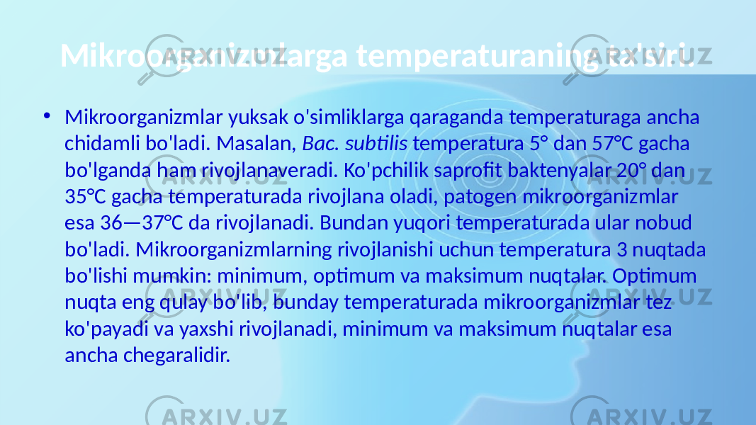 Mikroorganizmlarga temperaturaning ta&#39;siri. • Mikroorganizmlar yuksak o&#39;simliklarga qaraganda temperaturaga ancha chidamli bo&#39;ladi. Masalan, Вас. subtilis temperatura 5° dan 57°C gacha bo&#39;lganda ham rivojlanaveradi. Ko&#39;pchilik saprofit baktenyalar 20° dan 35°C gacha temperaturada rivojlana oladi, patogen mikroorganizmlar esa 36—37°C da rivojlanadi. Bundan yuqori temperaturada ular nobud bo&#39;ladi. Mikroorganizmlarning rivojlanishi uchun temperatura 3 nuqtada bo&#39;lishi mumkin: minimum, optimum va maksimum nuqtalar. Optimum nuqta eng qulay bo&#39;lib, bunday temperaturada mikroorganizmlar tez ko&#39;payadi va yaxshi rivojlanadi, minimum va maksimum nuqtalar esa ancha chegaralidir. 