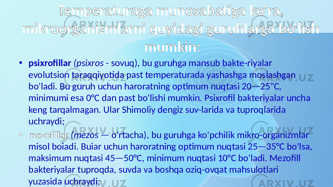 Temperaturaga munosabatiga ko&#39;ra, mikroorganizmlarni quyidagi guruhlarga bo&#39;lish mumkin: • psixrofillar (psixros - sovuq), bu guruhga mansub bakte-riyalar evolutsion taraqqiyotida past temperaturada yashashga moslashgan bo&#39;ladi. Bu guruh uchun haroratning optimum nuqtasi 20—25&#34;C, minimumi esa 0°C dan past bo&#39;lishi mumkin. Psixrofil bakteriyalar uncha keng tarqalmagan. Ular Shimoliy dengiz suv-larida va tuproqlarida uchraydi; • mezofillar (mezos — o&#39;rtacha), bu guruhga ko&#39;pchilik mikro-organizmlar misol boiadi. Buiar uchun haroratning optimum nuqtasi 25—35°C bo&#39;lsa, maksimum nuqtasi 45—50°C, minimum nuqtasi 10°C bo&#39;ladi. Mezofill bakteriyalar tuproqda, suvda va boshqa oziq-ovqat mahsulotlari yuzasida uchraydi; 