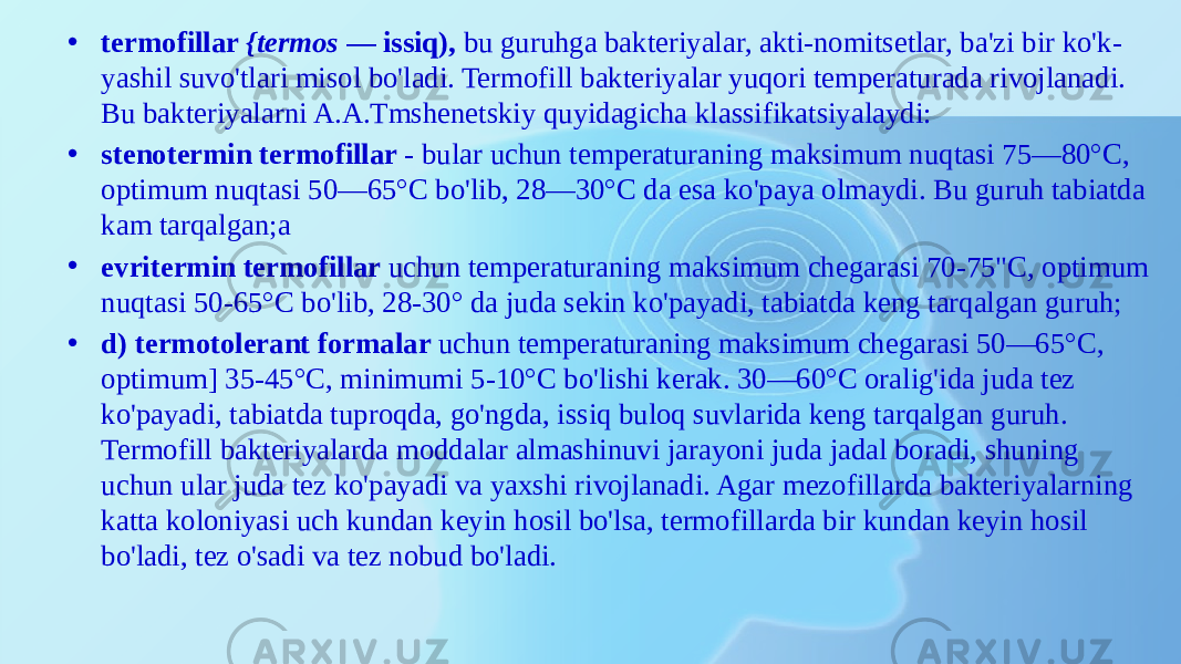 • termofillar {termos — issiq), bu guruhga bakteriyalar, akti-nomitsetlar, ba&#39;zi bir ko&#39;k- yashil suvo&#39;tlari misol bo&#39;ladi. Termofill bakteriyalar yuqori temperaturada rivojlanadi. Bu bakteriyalarni A.A.Tmshenetskiy quyidagicha klassifikatsiyalaydi: • stenotermin termofillar - bular uchun temperaturaning maksimum nuqtasi 75—80°C, optimum nuqtasi 50—65°C bo&#39;lib, 28—30°C da esa ko&#39;paya olmaydi. Bu guruh tabiatda kam tarqalgan;a • evritermin termofillar uchun temperaturaning maksimum chegarasi 70-75&#34;C, optimum nuqtasi 50-65°C bo&#39;lib, 28-30° da juda sekin ko&#39;payadi, tabiatda keng tarqalgan guruh; • d) termotolerant formalar uchun temperaturaning maksimum chegarasi 50—65°C, optimum] 35-45°C, minimumi 5-10°C bo&#39;lishi kerak. 30—60°C oralig&#39;ida juda tez ko&#39;payadi, tabiatda tuproqda, go&#39;ngda, issiq buloq suvlarida keng tarqalgan guruh. Termofill bakteriyalarda moddalar almashinuvi jarayoni juda jadal boradi, shuning uchun ular juda tez ko&#39;payadi va yaxshi rivojlanadi. Agar mezofillarda bakteriyalarning katta koloniyasi uch kundan keyin hosil bo&#39;lsa, termofillarda bir kundan keyin hosil bo&#39;ladi, tez o&#39;sadi va tez nobud bo&#39;ladi. 