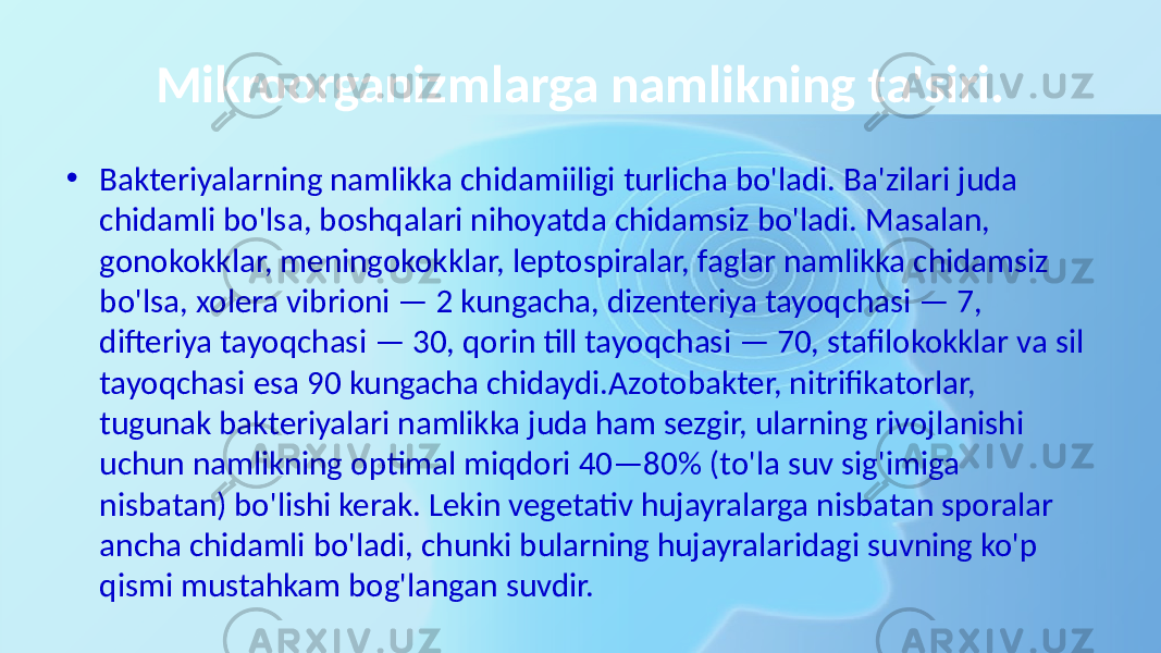 Mikroorganizmlarga namlikning ta&#39;siri. • Bakteriyalarning namlikka chidamiiligi turlicha bo&#39;ladi. Ba&#39;zilari juda chidamli bo&#39;lsa, boshqalari nihoyatda chidamsiz bo&#39;ladi. Masalan, gonokokklar, meningokokklar, leptospiralar, faglar namlikka chidamsiz bo&#39;lsa, xolera vibrioni — 2 kungacha, dizenteriya tayoqchasi — 7, difteriya tayoqchasi — 30, qorin till tayoqchasi — 70, stafilokokklar va sil tayoqchasi esa 90 kungacha chidaydi.Azotobakter, nitrifikatorlar, tugunak bakteriyalari namlikka juda ham sezgir, ularning rivojlanishi uchun namlikning optimal miqdori 40—80% (to&#39;la suv sig&#39;imiga nisbatan) bo&#39;lishi kerak. Lekin vegetativ hujayralarga nisbatan sporalar ancha chidamli bo&#39;ladi, chunki bularning hujayralaridagi suvning ko&#39;p qismi mustahkam bog&#39;langan suvdir. 