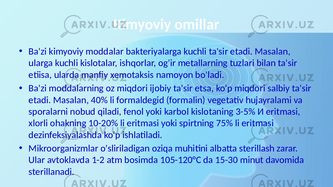 Kimyoviy omillar • Ba&#39;zi kimyoviy moddalar bakteriyalarga kuchli ta&#39;sir etadi. Masalan, ularga kuchli kislotalar, ishqorlar, og&#39;ir metallarning tuzlari bilan ta&#39;sir etiisa, ularda manfiy xemotaksis namoyon bo&#39;ladi. • Ba&#39;zi moddalarning oz miqdori ijobiy ta&#39;sir etsa, ko&#39;p miqdori salbiy ta&#39;sir etadi. Masalan, 40% li formaldegid (formalin) vegetativ hujayralami va sporalarni nobud qiladi, fenol yoki karbol kislotaning 3-5% И eritmasi, xlorli ohakning 10-20% li eritmasi yoki spirtning 75% li eritmasi dezinfeksiyalashda ko&#39;p ishlatiladi. • Mikroorganizmlar o&#39;sliriladigan oziqa muhitini albatta sterillash zarar. Ular avtoklavda 1-2 atm bosimda 105-120°C da 15-30 minut davomida sterillanadi. 