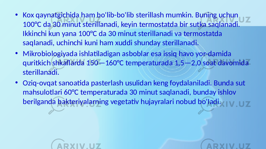 • Kox qaynatgichida ham bo&#39;lib-bo&#39;lib sterillash mumkin. Buning uchun 100°C da 30 minut sterillanadi, keyin termostatda bir sutka saqlanadi. Ikkinchi kun yana 100°C da 30 minut sterillanadi va termostatda saqlanadi, uchinchi kuni ham xuddi shunday steril lanadi. • Mikrobiologiyada ishlatiladigan asboblar esa issiq havo yor-damida quritkich shkaflarda 150—160°C temperaturada 1,5—2,0 soat davomida sterillanadi. • Oziq-ovqat sanoatida pasterlash usulidan keng foydalaniladi. Bunda sut mahsulotlari 60°C temperaturada 30 minut saqlanadi, bunday ishlov berilganda bakteriyalarning vegetativ hujayralari nobud bo&#39;Iadi. 