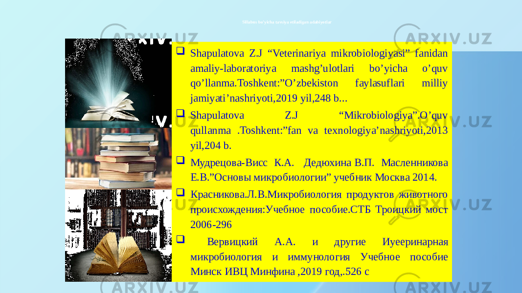  Sillabus bo’yicha tavsiya etiladigan adabiyotlar  Shapulatova Z.J “Veterinariya mikrobiologiyasi” fanidan amaliy-laboratoriya mashg’ulotlari bo’yicha o’quv qo’llanma.Toshkent:”O’zbekiston faylasuflari milliy jamiyati’nashriyoti,2019 yil,248 b...  Shapulatova Z.J “Mikrobiologiya”.O’quv qullanma .Toshkent:”fan va texnologiya’nashriyoti,2013 yil,204 b.  Мудрецова-Висс К.А. Дедюхина В.П. Масленникова Е.В.”Основы микробиологии” учебник Москва 2014.  Красниковa.Л.В.Микробиология продуктов животного происхождения:Учебное пособие.СТБ Троицкий мост 2006-296  Вервицкий А.А. и другие Иуееринарная микробиология и иммунология Учебное пособие Минск ИВЦ Минфина ,2019 год,.526 с 