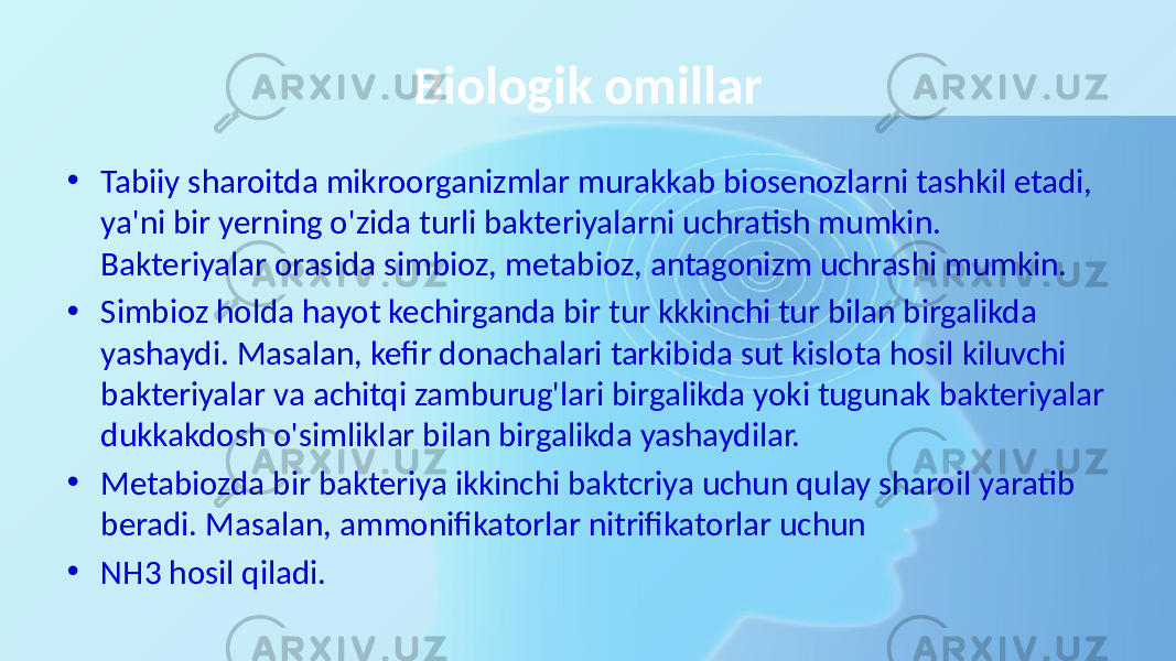 Biologik omillar • Tabiiy sharoitda mikroorganizmlar murakkab biosenozlarni tashkil etadi, ya&#39;ni bir yerning o&#39;zida turli bakteriyalarni uchratish mumkin. Bakteriyalar orasida simbioz, metabioz, antagonizm uchrashi mumkin. • Simbioz holda hayot kechirganda bir tur kkkinchi tur bilan birgalikda yashaydi. Masalan, kefir donachalari tarkibida sut kislota hosil kiluvchi bakteriyalar va achitqi zamburug&#39;lari birgalikda yoki tugunak bakteriyalar dukkakdosh o&#39;simliklar bilan birgalikda yashaydilar. • Metabiozda bir bakteriya ikkinchi baktcriya uchun qulay sharoil yaratib beradi. Masalan, ammonifikatorlar nitrifikatorlar uchun • NH3 hosil qiladi. 