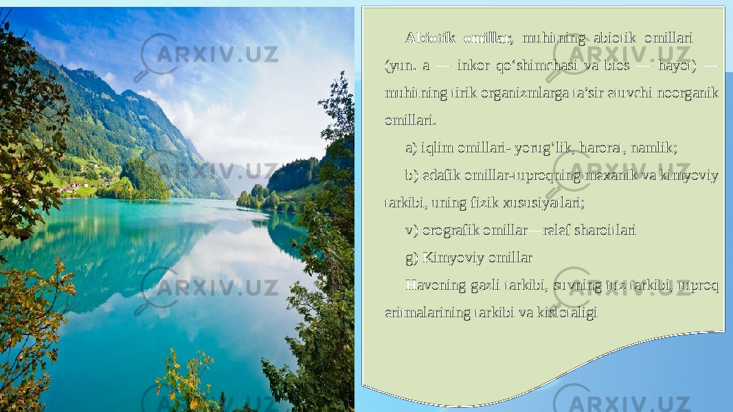 Abiotik omillar, muhitning abiotik omillari (yun. a — inkor qo‘shimchasi va bios — hayot) — muhitning tirik organizmlarga ta’sir etuvchi noorganik omillari. a) iqlim omillari- yorugʼlik, harorat, namlik; b) edafik omillar-tuproqning mexanik va kimyoviy tarkibi, uning fizik xususiyatlari; v) orografik omillar—relef sharoitlari g) Kimyoviy omillar Havoning gazli tarkibi, suvning tuz tarkibi, tuproq eritmalarining tarkibi va kislotaligi 