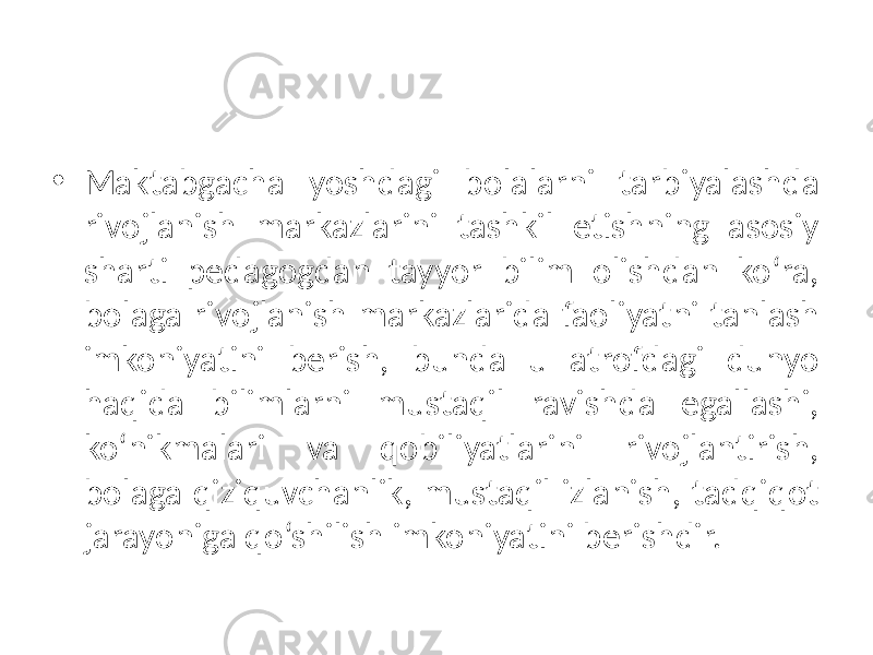 • Maktabgacha yoshdagi bolalarni tarbiyalashda rivojlanish markazlarini tashkil etishning asosiy sharti pedagogdan tayyor bilim olishdan ko‘ra, bolaga rivojlanish markazlarida faoliyatni tanlash imkoniyatini berish, bunda u atrofdagi dunyo haqida bilimlarni mustaqil ravishda egallashi, ko‘nikmalari va qobiliyatlarini rivojlantirish, bolaga qiziquvchanlik, mustaqil izlanish, tadqiqot jarayoniga qo‘shilish imkoniyatini berishdir. 