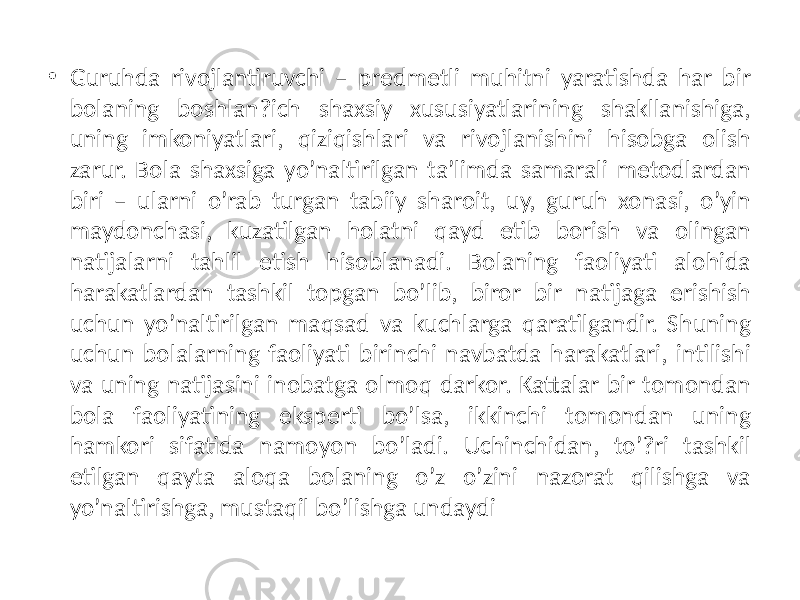 • Guruhda rivojlantiruvchi – prеdmеtli muhitni yaratishda har bir bolaning boshlan?ich shaxsiy xususiyatlarining shakllanishiga, uning imkoniyatlari, qiziqishlari va rivojlanishini hisobga olish zarur. Bola shaxsiga yo’naltirilgan ta’limda samarali mеtodlardan biri – ularni o’rab turgan tabiiy sharoit, uy, guruh xonasi, o’yin maydonchasi, kuzatilgan holatni qayd etib borish va olingan natijalarni tahlil etish hisoblanadi. Bolaning faoliyati alohida harakatlardan tashkil topgan bo’lib, biror bir natijaga erishish uchun yo’naltirilgan maqsad va kuchlarga qaratilgandir. Shuning uchun bolalarning faoliyati birinchi navbatda harakatlari, intilishi va uning natijasini inobatga olmoq darkor. Kattalar bir tomondan bola faoliyatining ekspеrti bo’lsa, ikkinchi tomondan uning hamkori sifatida namoyon bo’ladi. Uchinchidan, to’?ri tashkil etilgan qayta aloqa bolaning o’z o’zini nazorat qilishga va yo’naltirishga, mustaqil bo’lishga undaydi 