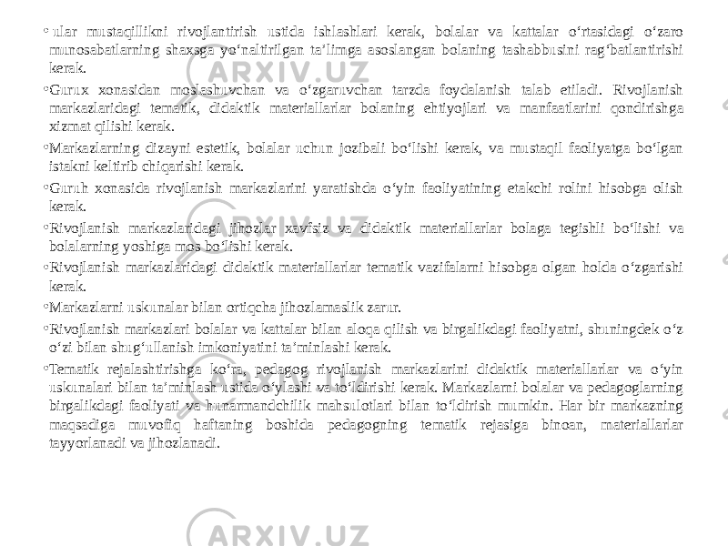 •   ular mustaqillikni rivojlantirish ustida ishlashlari kerak, bolalar va kattalar o‘rtasidagi o‘zaro munosabatlarning shaxsga yo‘naltirilgan ta’limga asoslangan bolaning tashabbusini rag‘batlantirishi kerak. • Gurux xonasidan moslashuvchan va o‘zgaruvchan tarzda foydalanish talab etiladi. Rivojlanish markazlaridagi tematik, didaktik materiallarlar bolaning ehtiyojlari va manfaatlarini qondirishga xizmat qilishi kerak. • Markazlarning dizayni estetik, bolalar uchun jozibali bo‘lishi kerak, va mustaqil faoliyatga bo‘lgan istakni keltirib chiqarishi kerak. • Guruh xonasida rivojlanish markazlarini yaratishda o‘yin faoliyatining etakchi rolini hisobga olish kerak. • Rivojlanish markazlaridagi jihozlar xavfsiz va didaktik materiallarlar bolaga tegishli bo‘lishi va bolalarning yoshiga mos bo‘lishi kerak. • Rivojlanish markazlaridagi didaktik materiallarlar tematik vazifalarni hisobga olgan holda o‘zgarishi kerak. • Markazlarni uskunalar bilan ortiqcha jihozlamaslik zarur. • Rivojlanish markazlari bolalar va kattalar bilan aloqa qilish va birgalikdagi faoliyatni, shuningdek o‘z o‘zi bilan shug‘ullanish imkoniyatini ta’minlashi kerak. • Tematik rejalashtirishga ko‘ra, pedagog rivojlanish markazlarini didaktik materiallarlar va o‘yin uskunalari bilan ta’minlash ustida o‘ylashi va to‘ldirishi kerak. Markazlarni bolalar va pedagoglarning birgalikdagi faoliyati va hunarmandchilik mahsulotlari bilan to‘ldirish mumkin. Har bir markazning maqsadiga muvofiq haftaning boshida pedagogning tematik rejasiga binoan, materiallarlar tayyorlanadi va jihozlanadi.  