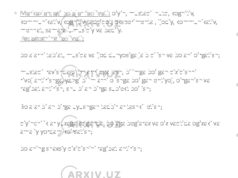 • Markazlardagi bolalar faoliyati: o‘yin, mustaqil nutq, kognitiv, kommunikativ, kognitiv-tadqiqot, eksperimental, ijodiy, kommunikativ, mehnat, samarali, musiqiy va badiiy. Pedagogning faoliyati: bolalarni tabiat, musiqa va ijod dunyosiga jalb qilish va bolani o‘rgatish; mustaqil ravishda bilimlarni egallash, bilimga bo‘lgan qiziqishni rivojlantirishga, yangi bilimlarni olishga bo‘lgan ehtiyoj, o‘rganish va rag‘batlantirish, shu bilan birga sub’ekt bo‘lish; Bolalar bilan birga uyushgan tadbirlar tashkil etish; qiyinchiliklar yuzaga kelganda, bolaga beg‘araz va o‘z vaqtida og‘zaki va amaliy yordam ko‘rsatish; bolaning shaxsiy qiziqishini rag‘batlantirish; 