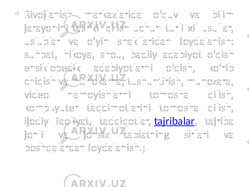 • Rivojlanish markazlarida o‘quv va bilim jarayonini tashkil qilish uchun turli xil usullar, uslublar va o‘yin shakllaridan foydalanish: suhbat, hikoya, shou, badiiy adabiyot o‘qish ensiklopedik adabiyotlarni o‘qish, ko‘rib chiqish va muhokama, tushuntirish, munozara, video namoyishlarni tomosha qilish, kompьyuter taqdimotlarini tomosha qilish, ijodiy faoliyat, tadqiqotlar, tajribalar , tajriba jonli va jonsiz tabiatning sirlari va boshqalardan foydalanish.; 