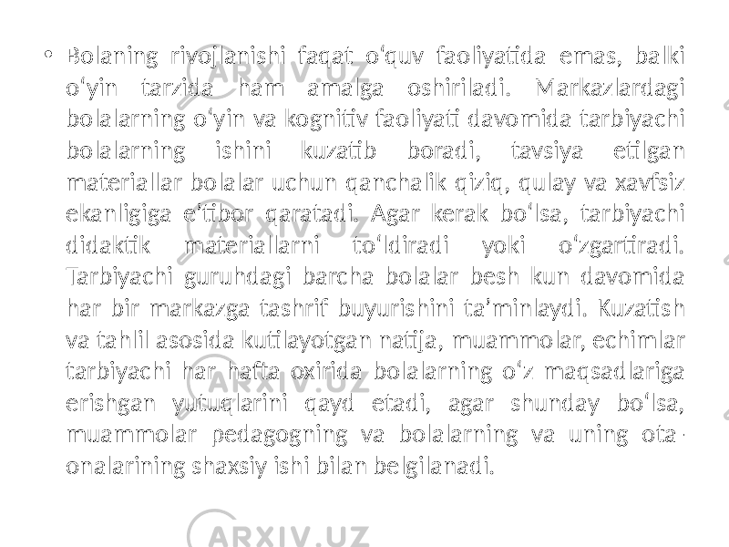 • Bolaning rivojlanishi faqat o‘quv faoliyatida emas, balki o‘yin tarzida ham amalga oshiriladi. Markazlardagi bolalarning o‘yin va kognitiv faoliyati davomida tarbiyachi bolalarning ishini kuzatib boradi, tavsiya etilgan materiallar bolalar uchun qanchalik qiziq, qulay va xavfsiz ekanligiga e’tibor qaratadi. Agar kerak bo‘lsa, tarbiyachi didaktik materiallarni to‘ldiradi yoki o‘zgartiradi. Tarbiyachi guruhdagi barcha bolalar besh kun davomida har bir markazga tashrif buyurishini ta’minlaydi. Kuzatish va tahlil asosida kutilayotgan natija, muammolar, echimlar tarbiyachi har hafta oxirida bolalarning o‘z maqsadlariga erishgan yutuqlarini qayd etadi, agar shunday bo‘lsa, muammolar pedagogning va bolalarning va uning ota- onalarining shaxsiy ishi bilan belgilanadi. 