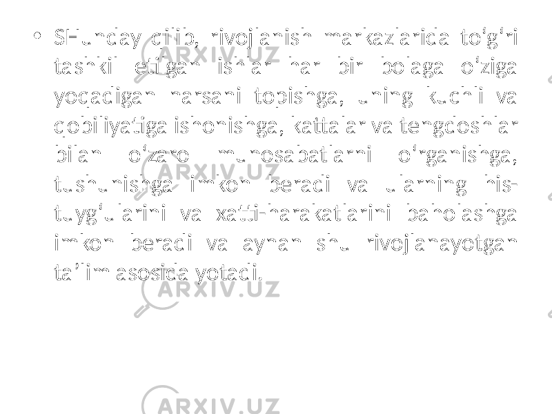 • SHunday qilib, rivojlanish markazlarida to‘g‘ri tashkil etilgan ishlar har bir bolaga o‘ziga yoqadigan narsani topishga, uning kuchli va qobiliyatiga ishonishga, kattalar va tengdoshlar bilan o‘zaro munosabatlarni o‘rganishga, tushunishga imkon beradi va ularning his- tuyg‘ularini va xatti-harakatlarini baholashga imkon beradi va aynan shu rivojlanayotgan ta’lim asosida yotadi. 