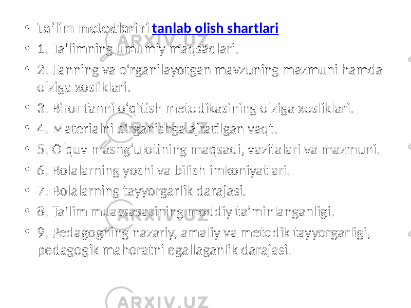 • Ta’lim metodlarini tanlab olish shartlari • 1. Ta’limning umumiy maqsadlari. • 2. Fanning va о‘rganilayotgan mavzuning mazmuni hamda о‘ziga xosliklari. • 3. Biror fanni о‘qitish metodikasining о‘ziga xosliklari. • 4. Materialni о‘rganishga ajratilgan vaqt. • 5. О‘quv mashg‘ulotining maqsadi, vazifalari va mazmuni. • 6. Bolalarning yoshi va bilish imkoniyatlari. • 7. Bolalarning tayyorgarlik darajasi. • 8. Ta’lim muassasasining moddiy ta’minlanganligi. • 9. Pedagogning nazariy, amaliy va metodik tayyorgarligi, pedagogik mahoratni egallaganlik darajasi. 