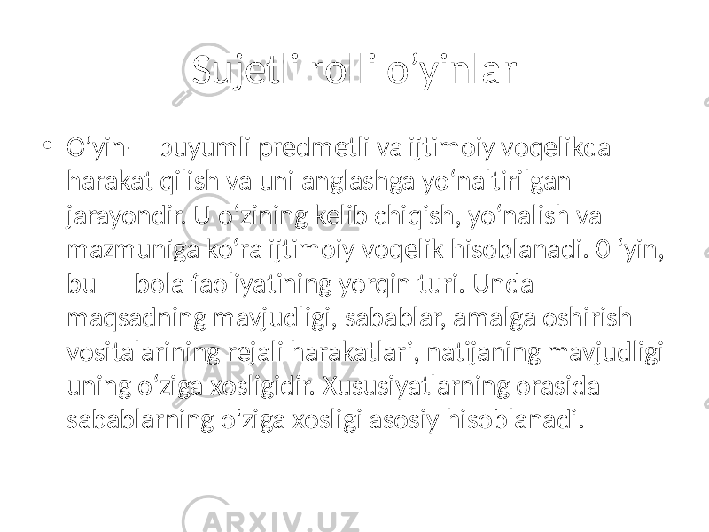 Sujetli rolli o’yinlar • O’yin— buyumli predmetli va ijtimoiy voqelikda harakat qilish va uni anglashga yo‘naltirilgan jarayondir. U o‘zining kelib chiqish, yo‘nalish va mazmuniga ko‘ra ijtimoiy voqelik hisoblanadi. 0 ‘yin, bu — bola faoliyatining yorqin turi. Unda maqsadning mavjudligi, sabablar, amalga oshirish vositalarining rejali harakatlari, natijaning mavjudligi uning o‘ziga xosligidir. Xususiyatlarning orasida sabablarning o&#39;ziga xosligi asosiy hisoblanadi. 