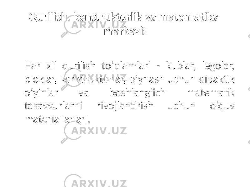 Qurilish, konstruktorlik va matematika markazi: Har xil qurilish to‘plamlari - kublar, legolar, bloklar, konstruktorlar, o‘ynash uchun didaktik o‘yinlar va boshlang‘ich matematik tasavvurlarni rivojlantirish uchun o‘quv materiallarlari. 