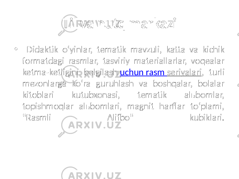 Til va nutq markazi • Didaktik o‘yinlar, tematik mavzuli, katta va kichik formatdagi rasmlar, tasviriy materiallarlar, voqealar ketma-ketligini belgilash uchun rasm seriyalari , turli mezonlarga ko‘ra guruhlash va boshqalar, bolalar kitoblari kutubxonasi, tematik alьbomlar, topishmoqlar alьbomlari, magnit harflar to‘plami, &#34;Rasmli Alifbo&#34; kubiklari. 