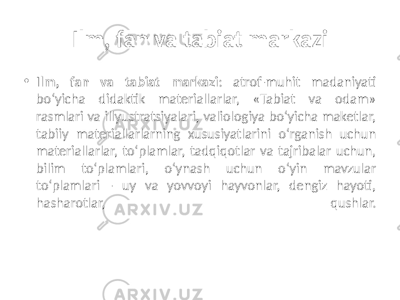 Ilm, fan va tabiat markazi • Ilm, fan va tabiat markazi : atrof-muhit madaniyati bo‘yicha didaktik materiallarlar, «Tabiat va odam» rasmlari va illyustratsiyalari, valiologiya bo‘yicha maketlar, tabiiy materiallarlarning xususiyatlarini o‘rganish uchun materiallarlar, to‘plamlar, tadqiqotlar va tajribalar uchun, bilim to‘plamlari, o‘ynash uchun o‘yin mavzular to‘plamlari - uy va yovvoyi hayvonlar, dengiz hayoti, hasharotlar, qushlar. 