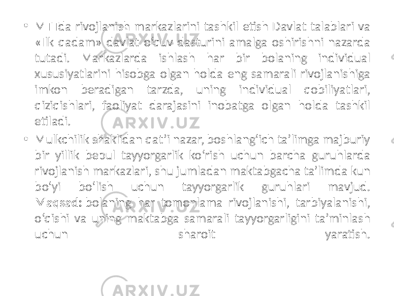 • MTTda rivojlanish markazlarini tashkil etish Davlat talablari va «Ilk qadam» davlat o‘quv dasturini amalga oshirishni nazarda tutadi. Markazlarda ishlash har bir bolaning individual xususiyatlarini hisobga olgan holda eng samarali rivojlanishiga imkon beradigan tarzda, uning individual qobiliyatlari, qiziqishlari, faoliyat darajasini inobatga olgan holda tashkil etiladi. • Mulkchilik shaklidan qat’i nazar, boshlang‘ich ta’limga majburiy bir yillik bepul tayyorgarlik ko‘rish uchun barcha guruhlarda rivojlanish markazlari, shu jumladan maktabgacha ta’limda kun bo‘yi bo‘lish uchun tayyorgarlik guruhlari mavjud. Maqsad: bolaning har tomonlama rivojlanishi, tarbiyalanishi, o‘qishi va uning maktabga samarali tayyorgarligini ta’minlash uchun sharoit yaratish. 