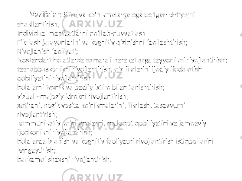  Vazifalar: Bilim va ko‘nikmalarga ega bo‘lgan ehtiyojni shakllantirish; Individual manfaatlarni qo‘llab-quvvatlash Fikrlash jarayonlarini va kognitiv qiziqishni faollashtirish; Rivojlanish faoliyati; Nostandart holatlarda samarali harakatlarga tayyorlikni rivojlantirish; tashabbuskorlikni rivojlantirish, o‘z fikrlarini ijodiy ifoda etish qobiliyatini rivojlantirish bolalarni texnik va badiiy ixtiro bilan tanishtirish; vizual - majoziy idrokni rivojlantirish; xotirani, nozik vosita ko‘nikmalarini, fikrlash, tasavvurni rivojlantirish; kommunikativ ko‘nikmalarni, muloqot qobiliyatini va jamoaviy ijodkorlikni rivojlantirish; bolalarda izlanish va kognitiv faoliyatni rivojlantirish istiqbollarini kengaytirish; barkamol shaxsni rivojlantirish. 