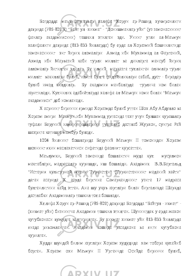 Богдодда маърифатпарвар халифа Хорун ар-Рашид хукмронлиги даврида (786-809 й) &#34;Байт ул -хикма&#34; - &#34;Донишманлар уйи&#34; (уз замонасининг фанлар академиясини) ташкил этилган эди. Унинг угли ал-Маъмун халифалиги даврида (813-833 йилларда) бу ерда ал-Хоразмий бошчилигида замонасининг энг йирик аломалари Ахмад ибн Мухаммад ал Фаргоний, Ахмад ибн Марвазий каби турли миллат ва динларга мансуб йирик алломалар йигилган эдилар. Бу илмий марказга тупланган олимлар турли миллат вакиллари булиб, илмга булга фидойиликлари сабаб, дуст - биродар булиб ижод килдилар. Бу академия манбаларда турлича ном билан юритилади. Купчилик адабиётларда халифа ал-Маъмун номи билан &#34;Маъмун академияси&#34; деб номланади. Х асрнинг биринчи ярмида Хоразмда булиб утган Шох Абу Абдулло ва Хоразм амири Маъмун ибн Мухаммад уртасида тахт учун булшан курашлар туфали Беруний илмини ишларини тухталиб дастлаб Журхон, сунгра Рай шахрига кетишга мажбур булади. 1004 йилнинг бошларида Беруний Маъмун II томонидан Хоразм шохнинг якин маслахатчиси сифатида фаолият курсатган. Маълумки, Беруний замонида бошлангич жуда куп мусулмон мактаблари, мадрасалар куришди, иш бошлади. Академик В.В.Бартольд &#34;История культурной жизни Туркистан&#34; (Туркистоннинг маданий хаёти&#34; деган асарида Х асрда биргина Самарканднинг узига 17 мадраса булганлигини кайд этган. Ана шу укув юртлари билан биргаликда Шаркда дастлабки Академиялар ташкил топа бошлади. Хплифа Хорун ар-Рашид (786-809) даврида Богдодда &#34;Байтул - икмат&#34; - (хикмат уйи) бизнингча Академия ташкил этилган. Шунингдек у ерда жахон кутубхонаси вужудга келтирилган. Бу хикмат хикмат уйи 813-833 йилларда янада ривожланган. Академия кошида расадхона ва янги кутубхона курилган. Худди шундай билим юртлари Хоразм худудида хам тобора купайиб борган. Хоразм охи Маъмун II Урганчда Осийда биринчи булиб, 