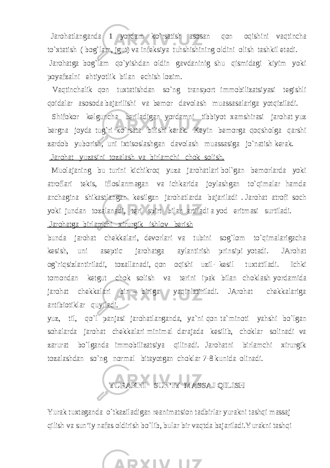  Jarohatlanganda 1 yordam ko`rsatish asosan qon oqishini vaqtincha to`xtatish ( bog`lam, jgut) va infeksiya tuhshishining oldini olish tashkil etadi. Jarohatga bog`lam qo`yishdan oldin gavdaninig shu qismidagi kiyim yoki poyafzalni ehtiyotlik bilan echish lozim. Vaqtinchalik qon tuxtatishdan so`ng transport immobilizatsiyasi tegishli qoidalar asosoda bajarilishi va bemor davolash muassasalariga yotqiziladi. Shifokor kelguncha beriladigan yordamni tibbiyot xamshirasi jarohat yuz bergna joyda tug`ri ko`rsata bilishi kerak. Keyin bemorga qoqsholga qarshi zardob yuborish, uni ixtisoslashgan davolash muassasiga jo`natish kerak. Jarohat yuzasini tozalash va birlamchi chok solish. Muolajaning bu turini kichikroq yuza jarohatlari bol`gan bemorlarda yoki atroflari tekis, ifloslanmagan va ichkarida joylashgan to`qimalar hamda anchagina shikastlangan kesilgan jarohatlarda bajariladi . Jarohat atrofi soch yoki jundan tozalanadi, teri spirt bilan artiladi a yod eritmasi surtiladi. Jarohatga birlamchi xirurgik ishlov berish bunda jarohat chekkalari, devorlari va tubini sog`lom to`qimalarigacha kesish, uni aseptic jarohatga aylantirish prinsipi yotadi. JArohat og`riqsizlantiriladi, tozallanadi, qon oqishi uzil- kesil tuxtatiladi. Ichki tomondan ketgut chok solish va terini ipak bilan choklash yordamida jarohat chekkalari bir – biriga yaqinlatiriladi. JArohat chekkalariga antibiotiklar quyiladi. yuz, til, qo`l panjasi jarohatlanganda, ya`ni qon ta`minoti yahshi bo`lgan sohalarda jarohat chekkalari minimal darajada kesilib, choklar solinadi va zarurat bo`lganda immobilizatsiya qilinadi. Jarohatni birlamchi xirurgik tozalashdan so`ng normal bitayotgan choklar 7-8 kunida olinadi. YURAKNI SUN’IY MASSAJ QILISH Yurak tuxtaganda o`tkaziladigan reanimatsion tadbirlar yurakni tashqi massaj qilish va sun’iy nafas oldirish bo`lib, bular bir vaqtda bajariladi.Yurakni tashqi 