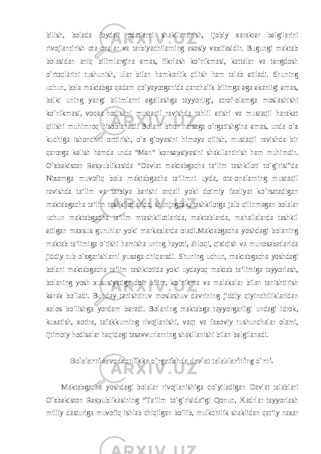 bilish, bolada foydali odatlarni shakllantirish, ijobiy xarakter belgilarini rivojlantirish ota-onalar va tarbiyachilarning asosiy vazifasidir. Bugungi maktab bolasidan aniq bilimlargina emas, fikrlash ko`nikmasi, kattalar va tengdosh o`rtoqlarini tushunish, ular bilan hamkorlik qilish ham talab etiladi. Shuning uchun, bola maktabga qadam qo`yayotganida qanchalik bilimga ega ekanligi emas, balki uning yangi bilimlarni egallashga tayyorligi, atrof-olamga moslashishi ko`nikmasi, voqea-hodisani mustaqil ravishda tahlil etishi va mustaqil harakat qilishi muhimroq hisoblanadi. Bolani biror narsaga o`rgatishgina emas, unda o`z kuchiga ishonchni orttirish, o`z g`oyasini himoya qilish, mustaqil ravishda bir qarorga kelish hamda unda “Men” konsepsiyasini shakllantirish ham muhimdir. O`zbekiston Respublikasida “Davlat maktabgacha ta’lim tashkiloti to`g`risi”da Nizomga muvofiq bola maktabgacha ta’limni uyda, ota-onalarning mustaqil ravishda ta’lim va tarbiya berishi orqali yoki doimiy faoliyat ko`rsatadigan maktabgacha ta’lim tashkilotlarida, shuningdek, tashkilotga jalb qilinmagan bolalar uchun maktabgacha ta’lim mtashkilotlarida, maktablarda, mahallalarda tashkil etilgan maxsus guruhlar yoki markazlarda oladi.Maktabgacha yoshdagi bolaning maktab ta’limiga o`tishi hamisha uning hayoti, ahloqi, qiziqish va munosabatlarida jiddiy tub o`zgarishlarni yuzaga chiqaradi. Shuning uchun, maktabgacha yoshdagi bolani maktabgacha ta’lim tashkiotida yoki uydayoq maktab ta’limiga tayyorlash, bolaning yosh xususiyatiga doir bilim, ko`nikma va malakalar bilan tanishtirish kerak bo`ladi. Bunday tanishtiruv moslashuv davrining jiddiy qiyinchiliklaridan xalos bo`lishga yordam beradi. Bolaning maktabga tayyorgarligi undagi idrok, kuzatish, xotira, tafakkurning rivojlanishi, vaqt va fazoviy tushunchalar olami, ijtimoiy hodisalar haqidagi tasavvurlarning shakllanishi bilan belgilanadi. Bolalarni savodxonlikka o`rgatishda davlat talablarining o`rni. Maktabgacha yoshdagi bolalar rivojlanishiga qo`yiladigan Davlat talablari O`zbekiston Respublikasining “Ta’lim to`g`risida”gi Qonun, Kadrlar tayyorlash milliy dasturiga muvofiq ishlab chiqilgan bo`lib, mulkchilik shaklidan qat’iy nazar 