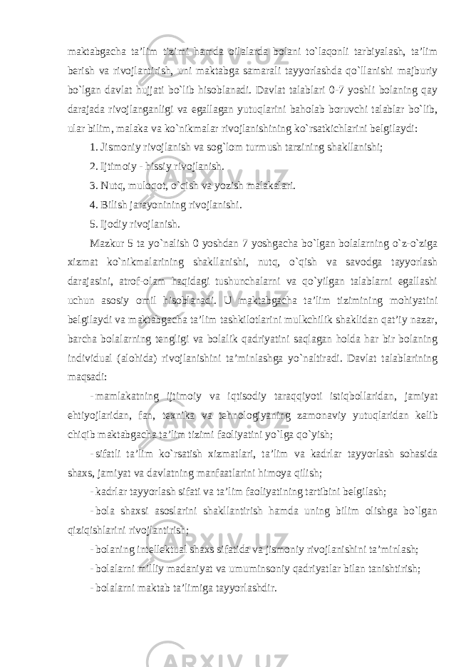 maktabgacha ta’lim tizimi hamda oilalarda bolani to`laqonli tarbiyalash, ta’lim berish va rivojlantirish, uni maktabga samarali tayyorlashda qo`llanishi majburiy bo`lgan davlat hujjati bo`lib hisoblanadi. Davlat talablari 0-7 yoshli bolaning qay darajada rivojlanganligi va egallagan yutuqlarini baholab boruvchi talablar bo`lib, ular bilim, malaka va ko`nikmalar rivojlanishining ko`rsatkichlarini belgilaydi: 1. Jismoniy rivojlanish va sog`lom turmush tarzining shakllanishi; 2. Ijtimoiy - hissiy rivojlanish. 3. Nutq, muloqot, o`qish va yozish malakalari. 4. Bilish jarayonining rivojlanishi. 5. Ijodiy rivojlanish. Mazkur 5 ta yo`nalish 0 yoshdan 7 yoshgacha bo`lgan bolalarning o`z-o`ziga xizmat ko`nikmalarining shakllanishi, nutq, o`qish va savodga tayyorlash darajasini, atrof-olam haqidagi tushunchalarni va qo`yilgan talablarni egallashi uchun asosiy omil hisoblanadi. U maktabgacha ta’lim tizimining mohiyatini belgilaydi va maktabgacha ta’lim tashkilotlarini mulkchilik shaklidan qat’iy nazar, barcha bolalarning tengligi va bolalik qadriyatini saqlagan holda har bir bolaning individual (alohida) rivojlanishini ta’minlashga yo`naltiradi. Davlat talablarining maqsadi: - mamlakatning ijtimoiy va iqtisodiy taraqqiyoti istiqbollaridan , jamiyat ehtiyojlaridan , fan , texnika va tehnologiyaning zamonaviy yutuqlaridan kelib chiqib maktabgacha ta ’ lim tizimi faoliyatini yo ` lga qo ` yish ; - sifatli ta ’ lim ko ` rsatish xizmatlari , ta ’ lim va kadrlar tayyorlash sohasida shaxs , jamiyat va davlatning manfaatlarini himoya qilish ; - kadrlar tayyorlash sifati va ta’lim faoliyatining tartibini belgilash; - bola shaxsi asoslarini shakllantirish hamda uning bilim olishga bo`lgan qiziqishlarini rivojlantirish; - bolaning intellektual shaxs sifatida va jismoniy rivojlanishini ta’minlash; - bolalarni milliy madaniyat va umuminsoniy qadriyatlar bilan tanishtirish; - bolalarni maktab ta’limiga tayyorlashdir. 