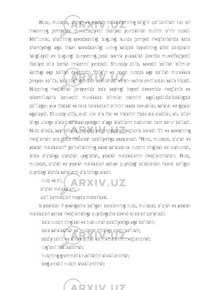 Nutq, muloqot, o`qish va yozish malakalarining to`g`ri qo`llanilishi har bir insonning jamiyatda muvaffaqiyatli faoliyat yuritishida muhim o`rin tutadi. Ma’lumki, aholining savodxonligi bugungi kunda jamiyat rivojlanishida katta ahamiyatga ega. Inson savodxonligi uning kelajak hayotining sifati darajasini belgilaydi va bugungi dunyoning jadal texnik yuksalish davrida muvaffaqiyatli faoliyat olib borish imkonini yaratadi. Shunday qilib, savodli bo`lish bilimlar kalitiga ega bo`lish deganidir. To`g`ri va ravon nutqqa ega bo`lish murakkab jarayon bo`lib, bola tug`ilganidan boshlanadi va bir nechta omillardan kelib hiqadi. Nutqning rivojlanish jarayonida bola keyingi hayoti davomida rivojlanib va takomillashib boruvchi murakkab bilimlar tizimini egallaydi.Go`dakligida qo`llagan yuz ifodasi va tana harakatlari o`rnini tezda tovushlar, so`zlar va gaplar egallaydi. Shunday qilib, endi ular o`z fikr va hislarini ifoda eta oladilar, shu bilan birga ularga o`zlari so`zlashayotgan o`zga kishilarni tushunish ham zarur bo`ladi. Nutq oilada, keyinchalik, maktab va jamiyatda rivojlanib boradi. Til va savodning rivojlanishi ona tilida ifodalash qobiliyatiga asoslanadi. “Nutq, muloqot, o`qish va yozish malakalari” yo`nalishining asosi-so`zlashuv nutqini tinglash va tushunish, kitob o`qishga qiziqish uyg`otish, yozish malakalarini rivojlantirishdir. Nutq, muloqot, o`qish va yozish malakalari sohasi quyidagi talablardan iborat bo`lgan quyidagi kichik sohalarni o`z ichiga oladi: - nutq va til; -o`qish malakalari; -qo`l barmoqlari mayda motorikasi. 5 yoshdan 7 yoshgacha bo`lgan bolalarning nutq, muloqot, o`qish va yozish malakalari sohasi rivojlanishiga quyidagicha davlat talablari qo`yiladi: - bola nutqni tinglash va tushunish qobiliyatiga ega bo`lishi; - bola so`zlashish va muloqot qilishga qodir bo`lishi; - oddiy tahlil va sintez qilish ko`nikmalarini rivojlantirish; - lug`atni faollashtirish; - nutqning grammatik tuzilishini shakllantirish; - boglanishli nutqni shakllantirish; 