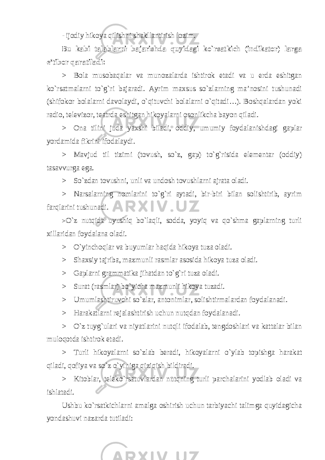 - ijodiy hikoya qilishni shakllantirish lozim. Bu kabi talablarni bajarishda quyidagi ko`rsatkich (indikator) larga e’tibor qaratiladi: > Bola musobaqalar va munozalarda ishtirok etadi va u erda eshitgan ko`rsatmalarni to`g`ri bajaradi. Ayrim maxsus so`zlarning ma’nosini tushunadi (shifokor bolalarni davolaydi, o`qituvchi bolalarni o`qitadi…). Boshqalardan yoki radio, televizor, teatrda eshitgan hikoyalarni osonlikcha bayon qiladi. > Ona tilini juda yaxshi biladi, oddiy, umumiy foydalanishdagi gaplar yordamida fikrini ifodalaydi. > Mavjud til tizimi (tovush, so`z, gap) to`g`risida elementar (oddiy) tasavvurga ega. > So`zdan tovushni, unli va undosh tovushlarni ajrata oladi. > Narsalarning nomlarini to`g`ri aytadi, bir-biri bilan solishtirib, ayrim farqlarini tushunadi. > O`z nutqida uyushiq bo`laqli, sodda, yoyiq va qo`shma gaplarning turli xillaridan foydalana oladi. > O`yinchoqlar va buyumlar haqida hikoya tuza oladi. > Shaxsiy tajriba, mazmunli rasmlar asosida hikoya tuza oladi. > Gaplarni grammatika jihatdan to`g`ri tuza oladi. > Surat (rasmlar) bo`yicha mazmunli hikoya tuzadi. > Umumlashtiruvchi so`zlar, antonimlar, solishtirmalardan foydalanadi. > Harakatlarni rejalashtirish uchun nutqdan foydalanadi. > O`z tuyg`ulari va niyatlarini nutqli ifodalab, tengdoshlari va kattalar bilan muloqotda ishtirok etadi. > Turli hikoyalarni so`zlab beradi, hikoyalarni o`ylab topishga harakat qiladi, qofiya va so`z o`yiniga qiziqish bildiradi. > Kitoblar, teleko`rsatuvlardan nutqning turli parchalarini yodlab oladi va ishlatadi. Ushbu ko`rsatkichlarni amalga oshirish uchun tarbiyachi talimga quyidagicha yondashuvi nazarda tutiladi: 