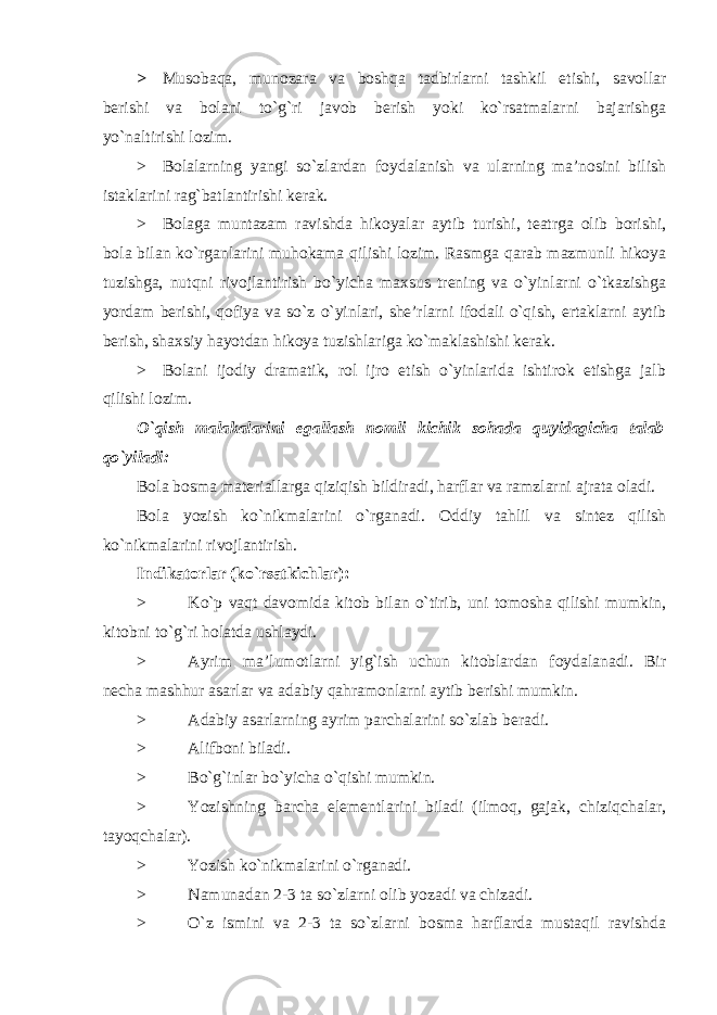 > Musobaqa, munozara va boshqa tadbirlarni tashkil etishi, savollar berishi va bolani to`g`ri javob berish yoki ko`rsatmalarni bajarishga yo`naltirishi lozim. > Bolalarning yangi so`zlardan foydalanish va ularning ma’nosini bilish istaklarini rag`batlantirishi kerak. > Bolaga muntazam ravishda hikoyalar aytib turishi, teatrga olib borishi, bola bilan ko`rganlarini muhokama qilishi lozim. Rasmga qarab mazmunli hikoya tuzishga, nutqni rivojlantirish bo`yicha maxsus trening va o`yinlarni o`tkazishga yordam berishi, qofiya va so`z o`yinlari, she’rlarni ifodali o`qish, ertaklarni aytib berish, shaxsiy hayotdan hikoya tuzishlariga ko`maklashishi kerak. > Bolani ijodiy dramatik, rol ijro etish o`yinlarida ishtirok etishga jalb qilishi lozim. O`qish malakalarini egallash nomli kichik sohada quyidagicha talab qo`yiladi: Bola bosma materiallarga qiziqish bildiradi, harflar va ramzlarni ajrata oladi. Bola yozish ko`nikmalarini o`rganadi. Oddiy tahlil va sintez qilish ko`nikmalarini rivojlantirish. Indikatorlar (ko`rsatkichlar): > Ko`p vaqt davomida kitob bilan o`tirib, uni tomosha qilishi mumkin, kitobni to`g`ri holatda ushlaydi. > Ayrim ma’lumotlarni yig`ish uchun kitoblardan foydalanadi. Bir necha mashhur asarlar va adabiy qahramonlarni aytib berishi mumkin. > Adabiy asarlarning ayrim parchalarini so`zlab beradi. > Alifboni biladi. > Bo`g`inlar bo`yicha o`qishi mumkin. > Yozishning barcha elementlarini biladi (ilmoq, gajak, chiziqchalar, tayoqchalar). > Yozish ko`nikmalarini o`rganadi. > Namunadan 2-3 ta so`zlarni olib yozadi va chizadi. > O`z ismini va 2-3 ta so`zlarni bosma harflarda mustaqil ravishda 