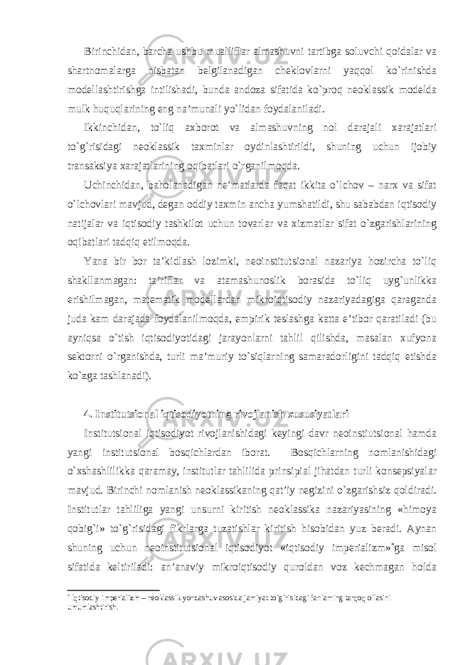 Birinchidan, barcha ushbu mualliflar almashuvni tartibga soluvchi qoidalar va shartnomalarga nisbatan belgilanadigan cheklovlarni yaqqol ko`rinishda modellashtirishga intilishadi, bunda andoza sifatida ko`proq neoklassik modelda mulk huquqlarining eng na’munali yo`lidan foydalaniladi. Ikkinchidan, to`liq axborot va almashuvning nol darajali xarajatlari to`g`risidagi neoklassik taxminlar oydinlashtirildi, shuning uchun ijobiy transaksiya xarajatlarining oqibatlari o`rganilmoqda. Uchinchidan, baholanadigan ne’matlarda faqat ikkita o`lchov – narx va sifat o`lchovlari mavjud, degan oddiy taxmin ancha yumshatildi, shu sababdan iqtisodiy natijalar va iqtisodiy tashkilot uchun tovarlar va xizmatlar sifat o`zgarishlarining oqibatlari tadqiq etilmoqda. Yana bir bor ta’kidlash lozimki, neoinstitutsional nazariya hozircha to`liq shakllanmagan: ta’riflar va atamashunoslik borasida to`liq uyg`unlikka erishilmagan, matematik modellardan mikroiqtisodiy nazariyadagiga qaraganda juda kam darajada foydalanilmoqda, empirik teslashga katta e’tibor qaratiladi (bu ayniqsa o`tish iqtisodiyotidagi jarayonlarni tahlil qilishda, masalan xufyona sektorni o`rganishda, turli ma’muriy to`siqlarning samaradorligini tadqiq etishda ko`zga tashlanadi). 4. Institutsional iqtisodiyotning rivojlanish xususiyatlari Institutsional iqtisodiyot rivojlanishidagi keyingi davr neoinstiutsional hamda yangi institutsional bosqichlardan iborat. Bosqichlarning nomlanishidagi o`xshashlilikka qaramay, institutlar tahlilida prinsipial jihatdan turli konsepsiyalar mavjud. Birinchi nomlanish neoklassikaning qat’iy negizini o`zgarishsiz qoldiradi. Institutlar tahliliga yangi unsurni kiritish neoklassika nazariyasining «himoya qobig`i» to`g`risidagi fikrlarga tuzatishlar kiritish hisobidan yuz beradi. Aynan shuning uchun neoinstitutsional iqtisodiyot «iqtisodiy imperializm» * ga misol sifatida keltiriladi: an’anaviy mikroiqtisodiy quroldan voz kechmagan holda * Iqtisodiy imperializm – neoklassik yondashuv asosida jamiyat t o`g` risidagi fanlarning tarqoq oilasini umumlashtirish. 