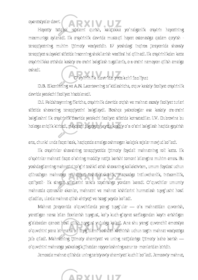 operatsiyalar davri. Hayotiy istiqbol rejalarni qurish, kelajakka yo`nalganlik o&#39;spirin hayotining mazmuniga aylanadi. Ilk o&#39;spirinlik davrida musta qil hayot ostonasiga qadam qo&#39;yish - taraqqiyotning muhim ijti moiy vaziyatidir. 17 yoshdagi inqiroz jarayonida shaxsiy taraqqiyot subyekti sifatida insonning shakllanish vazifasi hal qilinadi. Ilk o&#39;spirinlikdan katta o&#39;spirinlikka o&#39;tishda kasbiy o&#39;z-o&#39;zini belgilash tugallanib, o z-o&#39;zini namoyon qilish amalga oshadi. O `spirinlik davrida yetakchi faoliyat D.B. Elkoninning va A.N. Leontevning ta`kidlashicha, o&#39;quv kasbiy faoliyat o&#39;spirinlik davrida yetakchi faoliyat hisoblanadi. D.I. Feldshteynning fikricha, o&#39;spirinlik davrida o&#39;qish va mehnat asosiy faoliyat turlari sifatida shaxsning taraqqiyotini belgilaydi. Boshqa psixologlar esa kasbiy o&#39;z-o&#39;zini belgilashni ilk o&#39;spirin lik davrida yetakchi faoliyat sifatida ko&#39;rsatadilar. I.V. Dubrovina bu holatga aniqlik kiritadi, maktabni tugatgan paytda kasbiy o`z-o`zini belgilash haqida gapirish erta, chunki unda faqat istak, haqiqatda amalga oshmagan kelajak rejalar mavjud bo`ladi. Ilk o&#39;spirinlar shaxsining taraqqiyotida ijtimoiy foyda li mehnatning roli katta. Ilk o`spirinlar mehnati faqat o`zining moddiy natija berishi tomoni bilangina muhim emas. Bu yoshdagilarning mehnatini to`g`ri tashkil etish shaxsning kollektivizm, umum foydasi uchun qilinadigan mehnatga muhabbat, tashabbuskorlik, maqsadga intiluvchanlik, intizomlilik, qat`iyatli- lik singari sifatlarini tarkib toptirishga yordam beradi. O`quvchilar umumiy mehnatda qatnashar ekanlar, mehnatni va mehnat kishilarini hurmatlash tuyg`usini hosil qiladilar, ularda mehnat qilish ehtiyoji va istagi paydo bo`ladi. Mehnat jarayonida o`quvchilarda yangi tuyg`ular — o`z mehnatidan quvonish, yaratilgan narsa bilan faxrlanish tuyg&#39;usi, ko`p kuch-g`ayrat sarflagandan keyin erishilgan g`alabadan qanoat hosil qilish tuyg&#39;usi vujudga keladi. Ana shu yangi quvonchli emotsiya o`quvchini yana bir marta bu tuyg`ularni boshdan kechirish uchun tag&#39;in mehnat vaziyatiga jalb qiladi. Mehnatning ijtimoiy ahamiyati va uning natijalariga ijtimoiy baho berish — o`quvchini mehnatga psixologik jihatdan rayyorlashning zarur to- monlaridan biridir. Jamoada mehnat qilishda uning tarbiyaviy ahamiyati kuch li bo`ladi. Jamoaviy mehnat, 