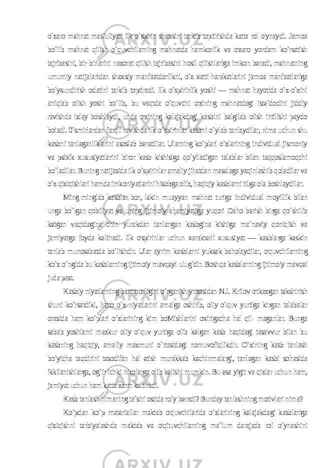 o`zaro mehnat mas`uliyati ilk o`spirin shaxsini tarkib toptirishda katta rol o&#39;ynaydi. Jamoa bo`lib mehnat qilish o`quvchilarning mehnatda hamkorlik va o&#39;zaro yordam ko`rsatish tajribasini, bir-birlarini nazorat qilish tajribasini hosil qilishlariga imkon beradi, mehnatning umumiy natijalaridan shaxsiy manfaatdorlikni, o`z xatti-harakatlarini jamoa manfaatlariga bo`ysundirish odatini tarkib toptiradi. Ilk o`spirinlik yoshi — mehnat hayotida o`z-o`zini aniqlab olish yoshi bo`lib, bu vaqtda o`quvchi o&#39;zining mehnatdagi iste`dodini jiddiy ravishda izlay boshlaydi, unda o&#39;zining kelajakdagi kasbini belgilab olish intilishi paydo boiadi. 0`smirlardan farqli ravishda ilk o`spirinlar kasbni o`ylab tanlaydilar, nima uchun shu kasbni tanlaganliklarini asoslab beradilar. Ularning ko`plari o`zlarining individual jismoniy va psixik xususiyatlarini biror kasb kishisiga qo`yiladigan talablar bilan taqqoslamoqchi bo`ladilar. Buning natijasida ilk o`spirinlar amaliy jihatdan masalaga yaqinlashib qoladilar va o`z qiziqishlari hamda imkoniyatlarini hisobga olib, haqiqiy kasblarni tilga ola boshlaydilar. Ming-minglab kasblar bor, lekin muayyan mehnat turiga in dividual moyillik bilan unga bo`lgan qobiliyat va uning ijtimoiy ahamiyatiga yuqori Daho berish birga qo`shilib ketgan vaqtdagina chin yurakdan tanlangan kasbgina kishiga ma`naviy qoniqish va jamiyatga foyda keltiradi. Ilk o&#39;spirinlar uchun xarakterli xususi yat — kasblarga keskin tanlab munosabatda bo`lishdir. Ular ay rim kasblarni yuksak baholaydilar, o&#39;quvchilarning ko`z o`ngida bu kasblarning ijtimoiy mavqeyi ulug`dir. Boshqa kasblarning ijti moiy mavqei juda past. Kasbiy niyatlarning barqarorligini o`rganish yuzasidan N.I. Krilov o&#39;tkazgan tekshirish shuni ko`rsatdiki, hatto o`z niyatlarini amalga oshirib, oliy o`quv yurtiga kirgan talabalar orasida ham ko`plari o`zlarining kim boMishlarini oxirigacha hal qil- maganlar. Bunga sabab yoshlarni mazkur oliy o`quv yurtiga olib kelgan kasb haqidagi tasavvur bilan bu kasbning haqiqiy, ama liy mazmuni o`rtasidagi nomuvofiqlikdir. O`zining kasb tanlash bo`yicha taqdirini tasodifan hal etish murakkab kechinmalargi, tanlagan kasbi sohasida ikkilanishlarga, og`ir ichki nizolarga olib kelishi mumkin. Bu esa yigit va qizlar uchun ham, jamiyat uchun ham katta zarar keltiradi. Kasb tanlash nimaning ta`siri ostida ro`y beradi? Bunday tanlashning motivlari nima? Ko`pdan ko`p materiallar maktab o&#39;quvchilarida o`zlarining kelajakdagi kasblariga qiziqishni tarbiyalashda maktab va o&#39;qituvchilarning ma`lum darajada rol o`ynashini 