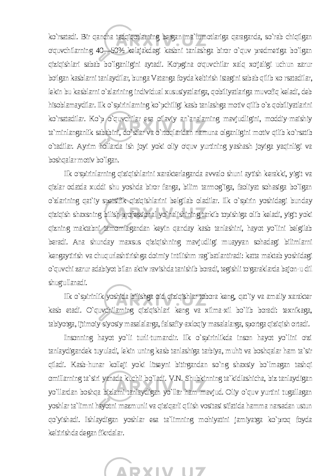 ko`rsatadi. Bir qancha tadqiqotlarning bergan ma`lumotlariga qaraganda, so`rab chiqilgan o&#39;quvchilarning 40—50% kelajakdagi kasbni tanlashga biror o`quv predmetiga bo`lgan qiziqishlari sabab bo`lganligini aytadi. Ko&#39;pgina o&#39;quvchilar xalq xo&#39;jaligi uchun zarur bo&#39;lgan kasblarni tanlaydilar, bunga Vatanga foyda keltirish istagini sabab qilib ко rsatadilar, lekin bu kasblarni o`zlarining individual xususiyatlariga, qobiliyatlariga muvofiq keladi, deb hisoblamaydilar. Ilk o`spirinlarning ko`pchiligi kasb tanlashga motiv qilib o`z qobiliyatlarini ko`rsatadilar. Ko`p o`quvchilar esa oilaviy an`analarning mavjudligini, moddiy-maishiy ta`minlanganlik sababini, do`stlar va o`rtoqlaridan namuna olganligini motiv qilib ko`rsatib o`tadilar. Ayrim hollarda ish joyi yoki oliy o&#39;quv yurtining yashash joyiga yaqinligi va boshqalar motiv bo`lgan. Ilk o&#39;spirinlarning qiziqishlarini xarakterlaganda avvalo shuni aytish kerakki, yigit va qizlar odatda xuddi shu yoshda biror fanga, bilim tarmog`iga, faoliyat sohasiga bo`Igan o`zlarining qat`iy spetsifik qiziqishlarini belgilab oladilar. Ilk o`spirin yoshidagi bun day qiziqish shaxsning bilish-professional yo`nalishining tarkib topishiga olib keladi, yigit yoki qizning maktabni tamomlagandan keyin qanday kasb tanlashini, hayot yo`lini belgilab beradi. Ana shunday maxsus qiziqishning mavjudligi muayyan sohadagi bilimlarni kengaytirish va chuqurlashtirishga doimiy intilishm rag`batlantiradi: katta maktab yoshidagi o`quvchi zarur adabiyot bilan aktiv ravishda tanishib boradi, tegishli to&#39;garaklarda bajon-u dil shug&#39;ullanadi. Ilk o`spirinlik yoshida bilishga oid qiziqishlar tobora keng, qat`iy va amaliy xarakter kasb etadi. O`quvchilarning qiziqishlari keng va xilma-xil bo`lib boradi: texnikaga, tabiyotga, ijtimoiy-siyosiy masalalarga, falsafiy-axloqiy masalalarga, sportga qiziqish ortadi. Insonning hayot yo`li turli-tumandir. Ilk o`spirinlikda inson hayot yo`lini o&#39;zi tanlaydigandek tuyuladi, lekin uning kasb tanlashiga tarbiya, muhit va boshqalar ham ta`sir qiladi. Kasb-hunar kolleji yoki litseyni bitirgandan so`ng shaxsiy bo`lmagan tashqi omillarning ta`siri yanada kuchli bo`ladi. V.N. Shubkinning ta`kid lashicha, biz tanlaydigan yo`llardan boshqa bizlarni tanlaydigan yo`llar ham mavjud. Oliy o`quv yurtini tugallagan yoshlar ta`limni hayotni mazmunli va qiziqarli qilish vositasi sifatida hamma narsadan ustun qo`yishadi. Ishlaydigan yoshlar esa ta`limning mohiyatini jamiyatga ko`proq foyda keltirishda degan fikrdalar. 