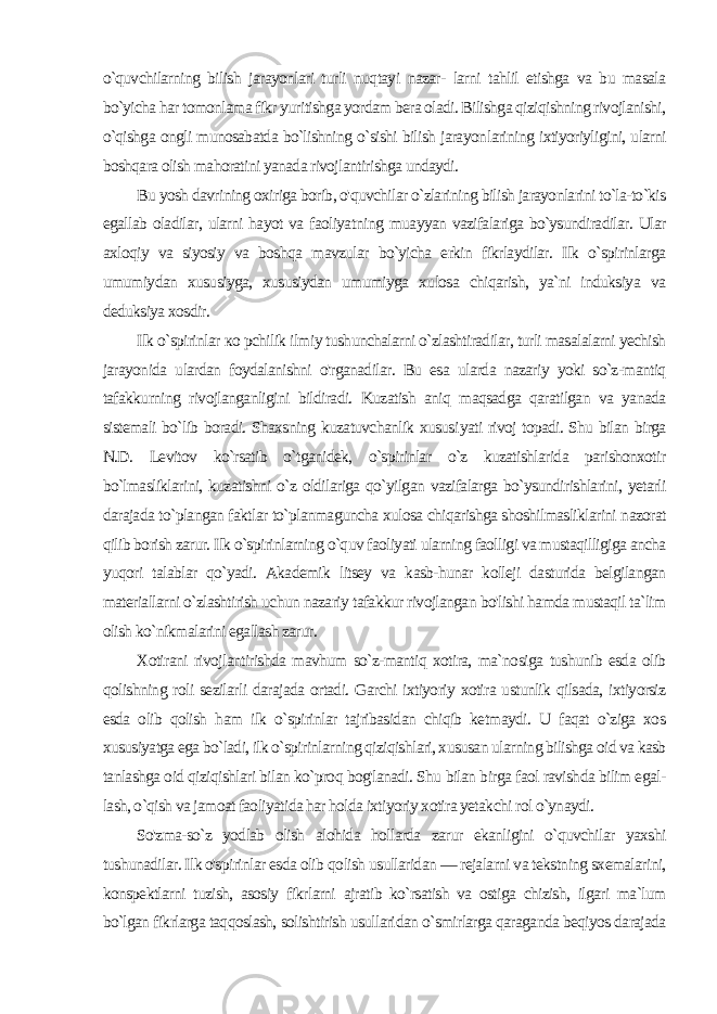 o`quvchilarning bilish jarayonlari turli nuqtayi nazar- larni tahlil etishga va bu masala bo`yicha har tomonlama fikr yuritishga yordam bera oladi. Bilishga qiziqishning rivojlanishi, o`qishga ongli munosabatda bo`lishning o`sishi bilish jarayon larining ixtiyoriyligini, ularni boshqara olish mahoratini yanada rivojlantirishga undaydi. Bu yosh davrining oxiriga borib, o&#39;quvchilar o`zlarining bilish jarayonlarini to`la-to`kis egallab oladilar, ularni hayot va faoliyat ning muayyan vazifalariga bo`ysundiradilar. Ular axloqiy va siyosiy va boshqa mavzular bo`yicha erkin fikrlaydilar. Ilk o`spirinlarga umumiydan xususiyga, xususiydan umumiyga xulosa chiqarish, ya`ni induksiya va deduksiya xosdir. Ilk o`spirinlar ко pchilik ilmiy tushunchalarni o`zlashtiradilar, turli masalalarni yechish jarayonida ulardan foydalanishni o&#39;rganadilar. Bu esa ularda nazariy yoki so`z-mantiq tafakkurning rivojlanganligini bildiradi. Kuzatish aniq maqsadga qaratilgan va yanada sistemali bo`lib boradi. Shaxsning kuzatuvchanlik xususi yati rivoj topadi. Shu bilan birga N.D. Levitov ko`rsatib o`tganidek, o`spirinlar o`z kuzatishlarida parishonxotir bo`lmasliklarini, kuzatishni o`z oldilariga qo`yilgan vazifalarga bo`ysundirishlarini, yetarli darajada to`plangan faktlar to`planmaguncha xulosa chiqarishga shoshilmasliklarini nazorat qilib borish zarur. Ilk o`spirinlarning o`quv faoliyati ularning faolligi va mustaqilligiga ancha yuqori talablar qo`yadi. Akademik litsey va kasb-hunar kolleji dasturida belgilangan materiallarni o`zlashtirish uchun nazariy tafakkur rivojlangan bo&#39;lishi hamda mustaqil ta`lim olish ko`nikmalarini egallash zarur. Xotirani rivojlantirishda mavhum so`z-mantiq xotira, ma`no siga tushunib esda olib qolishning roli sezilarli darajada ortadi. Garchi ixtiyoriy xotira ustunlik qilsada, ixtiyorsiz esda olib qolish ham ilk o`spirinlar tajribasidan chiqib ketmaydi. U faqat o`ziga xos xususiyatga ega bo`ladi, ilk o`spirinlarning qiziqishlari, xususan ularning bilishga oid va kasb tanlashga oid qiziqishlari bilan ko`proq bog&#39;lanadi. Shu bilan birga faol ravishda bilim egal - lash, o`qish va jamoat faoliyatida har holda ixtiyoriy xotira yetak chi rol o`ynaydi. So&#39;zma-so`z yodlab olish alohida hollarda zarur ekanligini o`quvchilar yaxshi tushunadilar. Ilk o&#39;spirinlar esda olib qo lish usullaridan — rejalarni va tekstning sxemalarini, konspektlarni tuzish, asosiy fikrlarni ajratib ko`rsatish va ostiga chizish, ilgari ma`lum bo`lgan fikrlarga taqqoslash, solishtirish usullari dan o`smirlarga qaraganda beqiyos darajada 