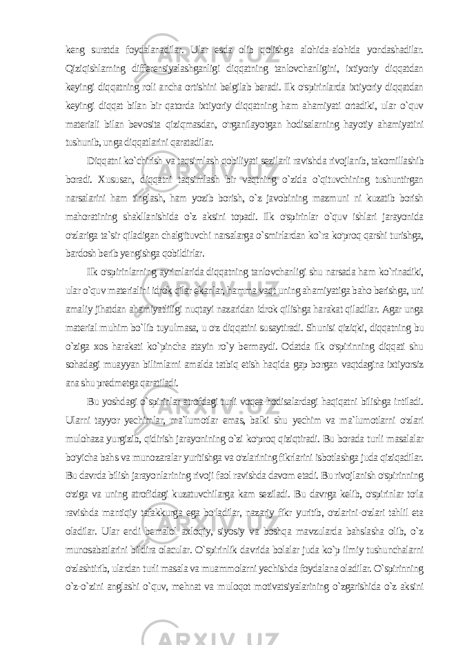 keng suratda foydalanadilar. Ular esda olib qolishga alohida-alohida yondashadilar. Qiziqishlarning differensiyalashganligi diqqatning tanlovchanligini, ixtiyoriy diqqatdan keyingi diqqatning roli ancha ortishini belgilab beradi. Ilk o&#39;spirinlarda ixtiyoriy diqqatdan keyingi diqqat bilan bir qatorda ixtiyoriy diqqatning ham ahamiyati ortadiki, ular o`quv materiali bilan bevosita qiziqmasdan, o&#39;rganilayotgan hodisalarning hayotiy ahamiyatini tushunib, unga diqqatlarini qaratadilar. Diqqatni ko`chirish va taqsimlash qobiliyati sezilarli ravish da rivojlanib, takomillashib boradi. Xususan, diqqatni taqsimlash bir vaqtning o`zida o`qituvchining tushuntirgan narsalarini ham tinglash, ham yozib borish, o`z javobining mazmuni ni kuzatib borish mahoratining shakllanishida o`z aksini topadi. Ilk o&#39;spirinlar o`quv ishlari jarayonida o&#39;zlariga ta`sir qiladigan chalg&#39;ituvchi narsalarga o`smirlardan ko`ra ko&#39;proq qarshi turishga, bardosh berib yengishga qobildirlar. Ilk o&#39;spirinlarning ayrimlarida diqqatning tanlovchanligi shu narsada ham ko`rinadiki, ular o`quv materialini idrok qilar ekanlar, hamma vaqt uning ahamiyatiga baho berishga, uni ama liy jihatdan ahamiyatliligi nuqtayi nazaridan idrok qilishga ha rakat qiladilar. Agar unga material muhim bo`lib tuyulmasa, u o&#39;z diqqatini susaytiradi. Shunisi qiziqki, diqqatning bu o`ziga xos harakati ko`pincha atayin ro`y bermaydi. Odatda ilk o&#39;spirinning diqqati shu sohadagi muayyan bilimlarni amalda tatbiq etish haqi da gap borgan vaqtdagina ixtiyorsiz ana shu predmetga qaratiladi. Bu yoshdagi o`spirinlar atrofdagi turli voqea-hodisalardagi haqiqatni bilishga intiladi. Ularni tayyor yechimlar, ma`lumotlar emas, balki shu yechim va ma`lumotlarni o&#39;zlari mulohaza yurgizib, qidirish jarayonining o`zi ko&#39;proq qiziqtiradi. Bu borada tur li masalalar bo&#39;yicha bahs va munozaralar yuritishga va o&#39;zlarining fikrlarini isbotlashga juda qiziqadilar. Bu davrda bilish jarayonla rining rivoji faol ravishda davom etadi. Bu rivojlanish o&#39;spirinning o&#39;ziga va uning atrofidagi kuzatuvchilarga kam seziladi. Bu davrga kelib, o&#39;spirinlar to&#39;la ravishda mantiqiy tafakkurga ega bo&#39;ladilar, nazariy fikr yuritib, o&#39;zlarini-o&#39;zlari tahlil eta oladilar. Ular endi bemalol axloqiy, siyosiy va boshqa mavzularda bahslasha olib, o`z munosabatlarini bildira olacular. O`spirinlik davrida bolalar juda ko`p ilmiy tushunchalarni o&#39;zlashtirib, ulardan turli masala va muammolarni yechishda foydalana oladilar. O`spirinning o`z-o`zini anglashi o`quv, mehnat va muloqot motivatsiyalarining o`zgarishida o`z aksini 