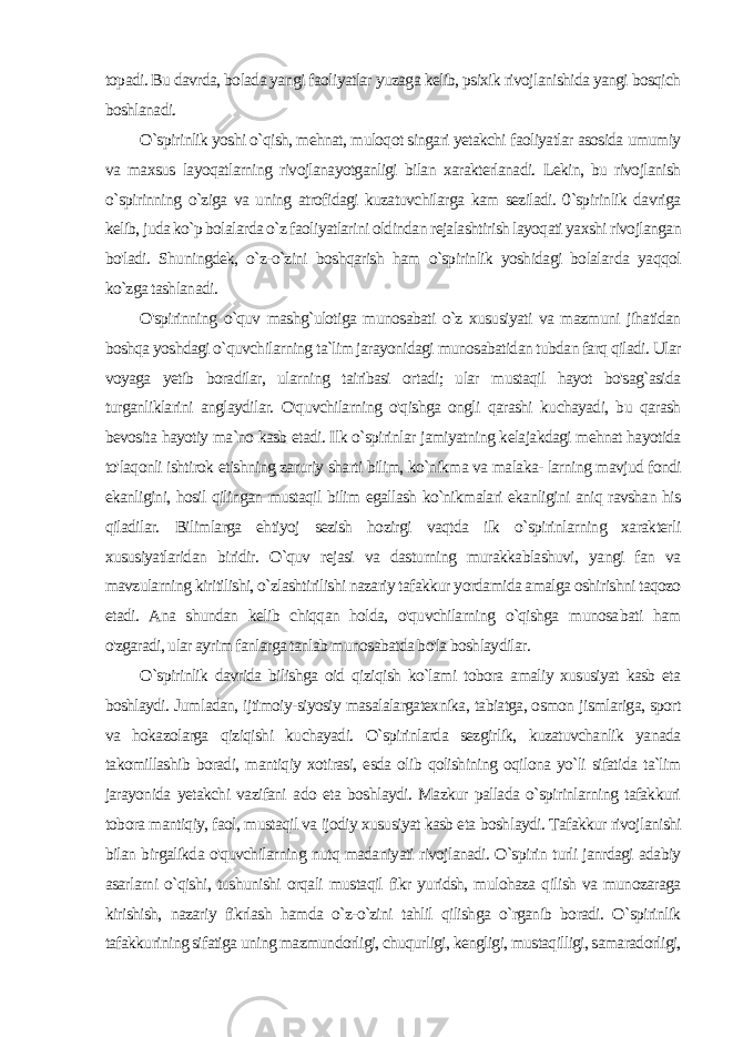 topadi. Bu davrda, bolada yangi faoliyatlar yuzaga kelib, psixik rivojlanishida yangi bosqich boshlanadi. O`spirinlik yoshi o`qish, mehnat, muloqot singari yetakchi faoliyatlar asosida umumiy va maxsus layoqatlarning rivojlanayotganligi bilan xarakterlanadi. Lekin, bu rivojlanish o `spirinning o`ziga va uning atrofidagi kuzatuvchilarga kam seziladi. 0`spirinlik davriga kelib, juda ko`p bolalarda o`z faoliyatlarini oldindan rejalashtirish layoqati yaxshi rivojlangan bo&#39;ladi. Shu ningdek, o`z-o`zini boshqarish ham o`spirinlik yoshidagi bolalar da yaqqol ko`zga tashlanadi. O&#39;spirinning o`quv mashg`ulotiga munosabati o`z xususiyati va mazmuni jihatidan boshqa yoshdagi o`quvchilarning ta`lim jarayonidagi munosabatidan tubdan farq qiladi. Ular voyaga yetib boradilar, ularning tairibasi ortadi; ular mustaqil hayot bo&#39;sag`asida turganliklarini anglaydilar. O&#39;quvchilarning o&#39;qishga ongli qarashi kuchayadi, bu qarash bevosita hayotiy ma`no kasb etadi. Ilk o`spirinlar jamiyatning kelajakdagi mehnat hayotida to&#39;laqonli ishtirok etishning zaruriy sharti bilim, ko`nikma va malaka- larning mavjud fondi ekanligini, hosil qilingan mustaqil bilim egallash ko`nikmalari ekanligini aniq ravshan his qiladilar. Bilimlarga ehtiyoj sezish hozirgi vaqtda ilk o`spirinlarning xarakterli xususiyatlaridan biridir. O`quv rejasi va dasturning murakkablashuvi, yangi fan va mavzularning kiritilishi, o`zlashtirilishi nazariy tafakkur yordamida amalga oshirishni taqozo etadi. Ana shundan kelib chiqqan holda, o&#39;quvchilarning o`qishga munosa bati ham o&#39;zgaradi, ular ayrim fanlarga tanlab munosabatda bo&#39;la boshlaydilar. O`spirinlik davrida bilishga oid qiziqish ko`lami tobora amaliy xususiyat kasb eta boshlaydi. Jumladan, ijtimoiy-siyosiy masalalargatexnika, tabiatga, osmon jismlariga, sport va hokazolarga qiziqishi kuchayadi. O`spirinlarda sezgirlik, kuzatuvchanlik yanada takomillashib boradi, mantiqiy xotirasi, esda olib qolishining oqilona yo`li sifatida ta`lim jarayonida yetakchi vazifani ado eta boshlaydi. Mazkur pallada o`spirinlarning tafakkuri tobora mantiqiy, faol, mustaqil va ijodiy xususiyat kasb eta bosh laydi. Tafakkur rivojlanishi bilan birgalikda o&#39;quvchilarning nutq madaniyati rivojlanadi. O`spirin turli janrdagi adabiy asarlarni o`qishi, tushunishi orqali mustaqil fikr yuridsh, mulohaza qilish va munozaraga kirishish, nazariy fikrlash hamda o`z-o`zini tahlil qilishga o`rganib boradi. O`spirinlik tafakkurining sifatiga uning mazmundorligi, chuqurligi, kengligi, mustaqilligi, samaradorligi, 