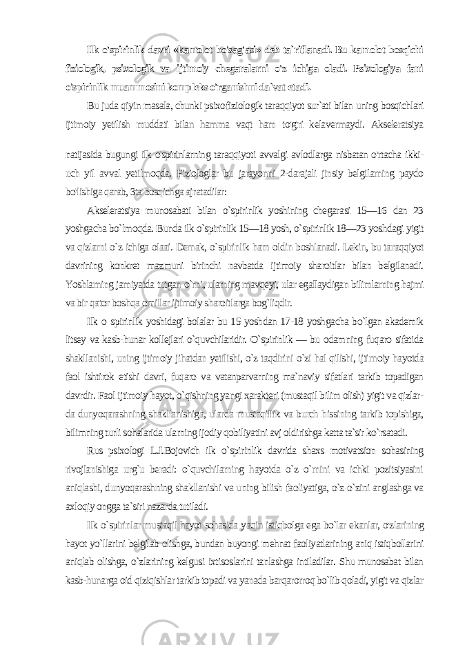 Ilk o&#39;spirinlik davri «kamolot bo&#39;sag&#39;asi» deb ta`riflanadi. Bu kamolot bosqichi fiziologik, psixologik va ijtimoiy chegaralarni o&#39;z ichiga oladi. Psixologiya fani o&#39;spirinlik muammosini komp leks o&#39;rganishni da`vat etadi. Bu juda qiyin masala, chunki psixofiziologik taraqqiyot sur`ati bilan uning bosqichlari ijtimoiy yetilish muddati bilan hamma vaqt ham to&#39;g&#39;ri kelavermaydi. Akseleratsiya natijasida bugungi ilk o&#39;spirinlarning taraqqiyoti avvalgi avlodlarga nisbatan o&#39;rtacha ikki- uch yil avval yetilmoqda. Fiziologlar bu jarayonni 2-darajali jinsiy belgilarning paydo bo&#39;lishiga qarab, 3ta bosqichga ajratadilar: Akseleratsiya munosabati bilan o`spirinlik yoshining chegara si 15—16 dan 23 yoshgacha bo`lmoqda. Bunda ilk o`spirinlik 15—18 yosh, o`spirinlik 18—23 yoshdagi yigit va qizlarni o`z ichiga olaai. Demak, o`spirinlik ham oldin boshlanadi. Lekin, bu ta raqqiyot davrining konkret mazmuni birinchi navbatda ijtimoiy sharoitlar bilan belgilanadi. Yoshlarning jamiyatda tutgan o`rni, ularning mavqeyi, ular egallaydigan bilimlarning hajmi va bir qa tor boshqa omillar ijtimoiy sharoitlarga bog`liqdir. Ilk о spirinlik yoshidagi bolalar bu 15 yoshdan 17-18 yosh gacha bo`lgan akademik litsey va kasb-hunar kollejlari o`quvchilaridir. O`spirinlik — bu odamning fuqaro sifatida shakllanishi, uning ijtimoiy jihatdan yetilishi, o`z taqdirini o`zi hal qilishi, ijti moiy hayotda faol ishtirok etishi davri, fuqaro va vatanparvarning ma`naviy sifatlari tarkib topadigan davrdir. Faol ijtimoiy hayot, o`qishning yangi xarakteri (mustaqil bilim olish) yigit va qizlar- da dunyoqarashning shakllanishiga, ularda mustaqillik va burch hissining tarkib topishiga, bilimning turli sohalarida ularning ijodiy qobiliyatini avj oldirishga katta ta`sir ko`rsatadi. Rus psixologi L.I.Bojovich ilk o`spirinlik davrida shaxs motivatsion sohasining rivojlanishiga urg`u beradi: o`quvchilarning hayotda o`z o`rnini va ichki pozitsiyasini aniqlashi, dunyoqarashning shakllanishi va uning bilish faoliyatiga, o`z-o`zini anglashga va axloqiy ongga ta`siri nazarda tutiladi. Ilk o`spirinlar mustaqil hayot sohasida yaqin istiqbolga ega bo`lar ekanlar, o&#39;zlarining hayot yo`llarini belgilab olishga, bundan buyongi mehnat faoliyatlarining aniq istiqbollarini aniqlab olishga, o`zlarining kelgusi ixtisoslarini tanlashga intiladilar. Shu munosabat bilan kasb-hunarga oid qiziqishlar tarkib topadi va yanada barqarorroq bo`lib qoladi, yigit va qizlar 