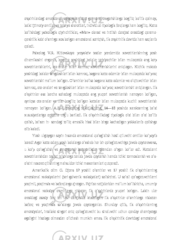 o&#39;spirinlardagi emotsional reaksiyalar faqat garmonal o&#39;zgarishlarga bog`liq bo`lib qolmay, balki ijtimoiy omillar va tarbi ya sharoitlari, individual-tipologik farqlarga ham bog`liq. Kat ta bo`lishdagi psixologik qiyinchiliklar, «Men» obrazi va intilish darajasi orasidagi qarama- qarshilik kabi o`smirga xos bo&#39;lgan emotsional zo&#39;riqish, ilk o&#39;spirinlik davrida ham saqlanib qoladi. Psixolog V.R. Kitlovskaya proyektiv testlar yordamida xavotirlanishning yosh dinamikasini o&#39;rganib, bog&#39;cha yoshidagi bola lar tarbiyachilar bilan muloqotda eng ko&#39;p xavotirlanishlarini, ota-onalar bilan kamroq xavotirlanishlarini aniqlagan. Kichik maktab yoshidagi bolalar tengdoshlari bilan kamroq, begona katta odamlar bilan muloqotda ko`proq xavotirlanishi ma`lum bo`lgan. O`smirlar bo`lsa begona katta odamlar va o`qituvchilar bilan kam roq, ota-onalari va tengdoshlari bilan muloqotda ko`proq xavotir lanishi aniqlangan. Ilk o`spirinlar esa barcha sohadagi muloqotda eng yuqori xavotirlanish namoyon bo`lgan, ayniqsa ota-onalar va ular bog`liq bo`lgan kattalar bilan muloqotda kuchli xavotirlanish namoyon bo`lgan. A.E. Lichkoning ta`kidlashicha, 14—18 yosh da xarakterning ba`zi xususiyatlariga ortiqcha urg`u beriladi. Ilk o`spirinlikdagi tipologik o`zi bilan o`zi bo`lib qolish, ba`zan in- sondagi to`liq emaslik hissi bilan birga kechadigan yakkalanib qolishga olib keladi. Yosh ulg&#39;aygan sayin insonda emotsional qo`zg`alish hosil qi luvchi omillar ko`payib boradi Agar katta odam yosh bolalar ga o`xshab har bir qo`zg`atuvchiga javob qaytaraversa, u ko`p qo`zg`alish va emotsional beqarorlikdan olamdan o`tgan bo`lar edi. Kattalarni xavotirlanishdan tashqi ta`sirlarga tanlab javob qaytarish hamda ichki tormozlanish va o`z- o`zini nazorat qilishning mahsuldor ichki mexanizmlari qutqaradi. Amerikalik olim G. Djons 12 yoshli o`smirlar va 17 yoshli ilk o`spirinlarning emotsional reaksiyalarini (teri-galvanik reaksiyalari) solishtirai. U so`zli qo`zg&#39;atuvchilarni yoqimli, yoqimsiz va befarqlarga ajratgan. Fajriba natijalaridan ma`lum bo`lishicha, umumiy emotsional reaksiya o&#39;smirlarga nisbatan ilk o`spirinlarda yuqori bo&#39;lgan. Lekin ular orasidagi asosiy farq tan lash darajasida kuzatilgan: ilk o`spirinlar o`smirlarga nisbatan befarq va yoqim siz so`zlarga javob qaytarganlar. Shunday qilib, ilk o`spirinlarning emotsiyalari, intellekt singari aniq qo`zg`atuvchi bu sinaluvchi uchun qanday ahamiyatga egaligini hisobga olmasdan o`lchash mumkin emas. Ilk o`spirinIik davridagi emotsional 