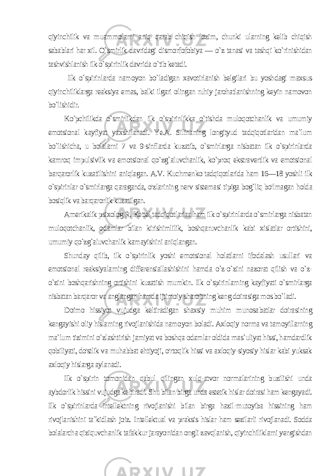 qiyinchilik va muammolarni aniq qarab chiqish lozim, chunki ularning kelib chiqish sabablari har xil. O`smirlik davridagi dismorfofobiya — o`z tanasi va tashqi ko`rinishidan tashvishlanish ilk o`spirinlik davri da o`tib ketadi. Ilk o`spirinlarda namoyon bo`ladigan xavotirlanish belgilari bu yoshdagi maxsus qiyinchiliklarga reaksiya emas, balki ilgari olingan ruhiy jarohatlanishning keyin namovon bo`lishidir. Ko`pchilikda o`smirlikdan ilk o`spirinlikka o`tishda muloqotchanlik va umumiy emotsional kayfiyat yaxshilanadi. Ye.A. Silinaning longityud tadqiqotlaridan ma`lum bo`lishicha, u bolalarni 7 va 9-sinflarda kuzatib, o`smirlarga nisbatan ilk o`spirinlarda kamroq impulsivlik va emotsional qo`zg`aluvchanlik, ko`proq ekstravertlik va emotsional barqarorlik kuzatilishini aniqlagan. A.V. Kuchmenko tadqiqotlarida ham 16—18 yoshli ilk o`spirinlar o`smirlarga qaraganda, o&#39;zlarining nerv sistemasi tipiga bog`liq bo&#39;lmagan holda bosiqlik va barqarorlik kuzatilgan. Amerikalik psixolog R. Kettel tadqiqotlariaa ham ilk o`spirinlarda o`smirlarga nisbatan muloqotchanlik, odamlar bilan kirishimlilik, boshqaruvchanlik kabi xislatlar ortishini, umumiy qo`zg`aluvchanlik kamayishini aniqlangan. Shunday qilib, ilk o`spirinlik yoshi emotsional holatlarni ifodalash usullari va emotsional reaksiyalarning differensiallashishini hamda o`z-o`zini nazorat qilish va o`z- o`zini boshqarishning ortishini kuzatish mumkin. Ilk o`spirinlarning kayfiyati o`smirlarga nisbatan barqaror va anglangan hamda ijtimoiy sharoitning keng doirasiga mos bo`ladi. Doimo hissiyot vujudga keltiradigan shaxsiy muhim munosa batlar doirasining kengayishi oliy hislarning rivojlanishida namo yon boladi. Axloqiy norma va tamoyillarning ma`lum tizimini o`zlashtirish jamiyat va boshqa odamlar oldida mas`uliyat hissi, hamdardlik qobiliyati, do&#39;stlik va muhabbat ehtiyoji, o&#39;rtoqlik hissi va axloqiy-siyosiy hislar kabi yuksak axloqiy hislarga ayla nadi. Ilk o`spirin tomonidan qabul qilingan xulq-atvor normalarining buzilishi unda aybdorlik hissini vujudga keltiradi. Shu bilan birga unda estetik hislar doirasi ham kengayadi. Ilk o`spirinlarda intellektning rivojlanishi bilan birga hazil-mutoyiba hissining ham rivojlanishini ta`kidlash joiz. Intellektual va praksis hislar ham sezilarli rivojlanadi. Sodda bolalarcha qiziquvchanlik tafakkur jarayonidan ongli zavqlanish, qiyinchiliklarni yengishdan 