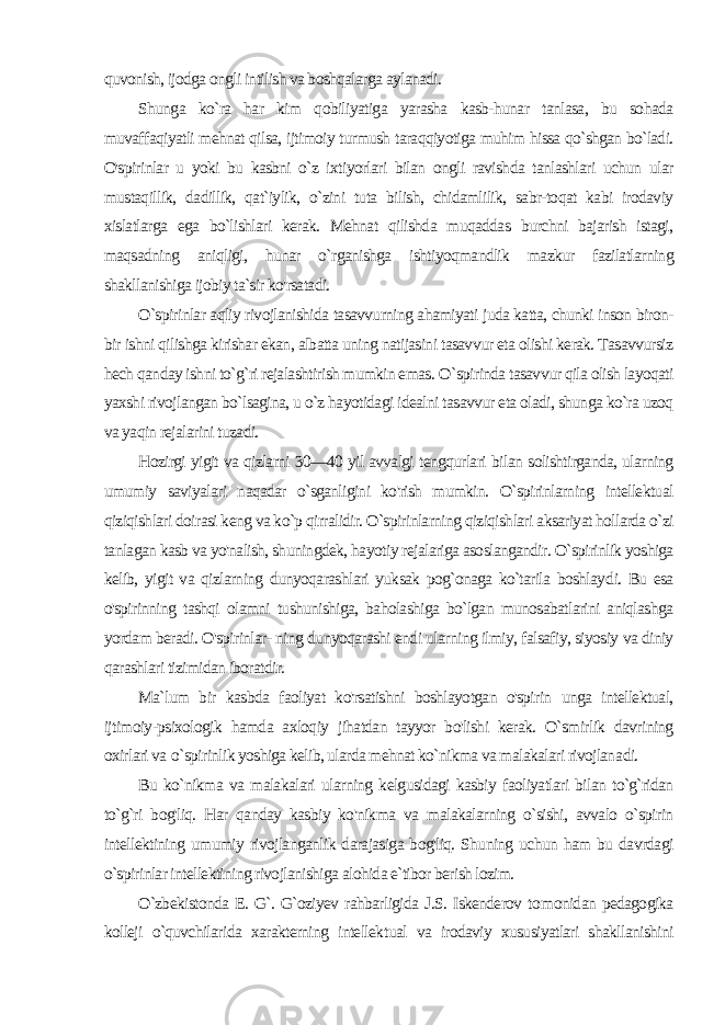 quvonish, ijodga ongli intilish va boshqalarga aylanadi. Shunga ko`ra har kim qobiliyatiga yarasha kasb-hunar tanlasa, bu sohada muvaffaqiyatli mehnat qilsa, ijtimoiy turmush taraqqiyotiga muhim hissa qo`shgan bo`ladi. O&#39;spirinlar u yoki bu kasbni o`z ixtiyorlari bilan ongli ravishda tanlashlari uchun ular mustaqillik, dadillik, qat`iylik, o`zini tuta bilish, chidamlilik, sabr-toqat kabi irodaviy xislatlarga ega bo`lishlari kerak. Mehnat qilishda muqaddas burchni bajarish istagi, maqsadning aniqligi, hunar o`rganishga ishtiyoqmandlik mazkur fazilatlarning shakllanishiga ijobiy ta`sir ko&#39;rsatadi. O`spirinlar aqliy rivojlanishida tasavvurning ahamiyati juda katta, chunki inson biron- bir ishni qilishga kirishar ekan, albatta uning natijasini tasavvur eta olishi kerak. Tasavvursiz hech qan day ishni to`g`ri rejalashtirish mumkin emas. О `spirinda tasavvur qila olish layoqati yaxshi rivojlangan bo`lsagina, u o`z hayotidagi idealni tasavvur eta oladi, shunga ko`ra uzoq va yaqin rejalarini tuzadi. Hozirgi yigit va qizlarni 30—40 yil avvalgi tengqurlari bi lan solishtirganda, ularning umumiy saviyalari naqadar o`sganligini ko&#39;rish mumkin. O`spirinlarning intellektual qiziqishlari doirasi keng va ko`p qirralidir. O`spirinlarning qiziqishlari aksariyat hollarda o`zi tanlagan kasb va yo&#39;nalish, shuningdek, ha yotiy rejalariga asoslangandir. O`spirinlik yoshiga kelib, yigit va qizlarning dunyoqarashlari yuksak pog`onaga ko`tarila boshlay di. Bu esa o&#39;spirinning tashqi olamni tushunishiga, baholashiga bo`lgan munosabatlarini aniqlashga yordam beradi. O&#39;spirinlar- ning dunyoqarashi endi ularning ilmiy, falsafiy, siyosiy va diniy qarashlari tizimidan iboratdir. Ma`lum bir kasbda faoliyat ko&#39;rsatishni boshlayotgan o&#39;spirin unga intellektual, ijtimoiy-psixologik hamda axloqiy jihatdan tayyor bo&#39;lishi kerak. O`smirlik davrining oxirlari va o `spirinlik yoshiga kelib, ularda mehnat ko`nikma va malakalari rivojlana di. Bu ko`nikma va malakalari ularning kelgusidagi kasbiy faoliyatlari bilan to`g`ridan to`g`ri bog&#39;liq. Har qanday kasbiy ko&#39;nikma va malakalarning o`sishi, avvalo o`spirin intellektining umumiy rivojlanganlik darajasiga bog&#39;liq. Shuning uchun ham bu davrdagi o`spirinlar intellektining rivojlanishiga alohida e`tibor berish lozim. O`zbekistonda E. G`. G`oziyev rahbarligida J.S. Iskenderov to monidan pedagogika kolleji o`quvchilarida xarakterning intellek tual va irodaviy xususiyatlari shakllanishini 